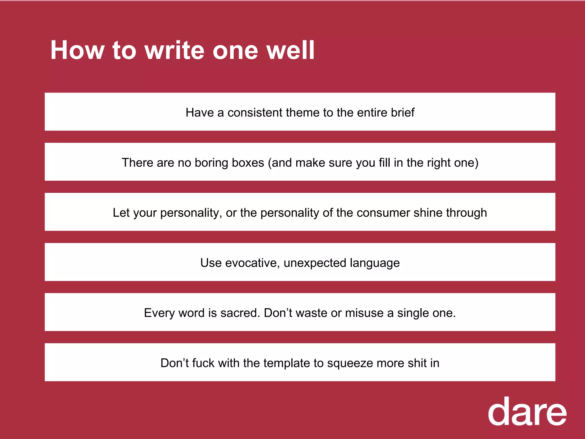How to write one well There are no boring boxes (and make sure you fill in the right one) Let your personality, or the personality of the consumer shine through Use evocative, unexpected language Every word is sacred. Don’t waste or misuse a single one. Have a consistent theme to the entire brief Don’t fuck with the template to squeeze more shit in 