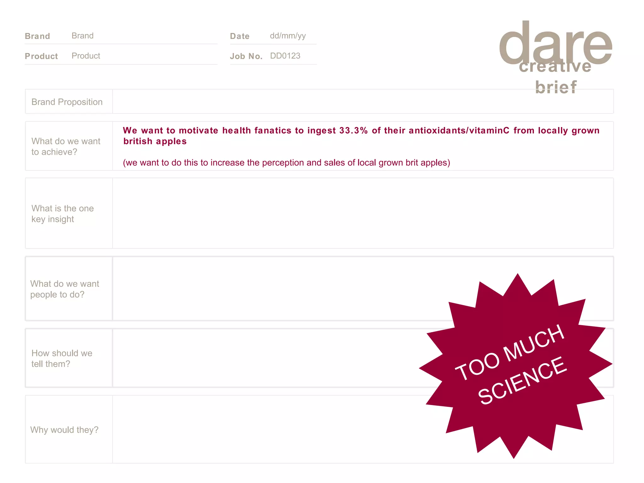 Product Brand dd/mm/yy DD0123 TOO MUCH SCIENCE Brand Proposition Why would they? What do we want people to do? How should we tell them? What is the one key insight We want to motivate health fanatics to ingest 33.3% of their antioxidants/vitaminC from locally grown british apples  (we want to do this to increase the perception and sales of local grown brit apples)   What do we want to achieve? 