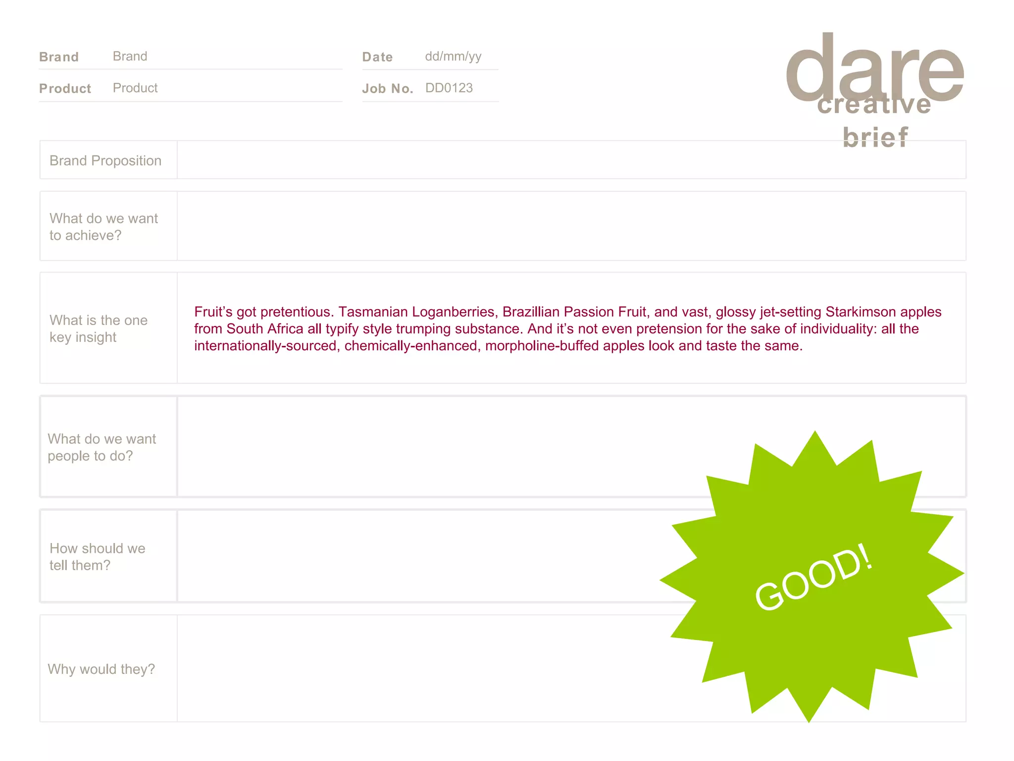 Product Brand dd/mm/yy DD0123 GOOD! Brand Proposition Why would they? What do we want people to do? How should we tell them? Fruit’s got pretentious. Tasmanian Loganberries, Brazillian Passion Fruit, and vast, glossy jet-setting Starkimson apples from South Africa all typify style trumping substance. And it’s not even pretension for the sake of individuality: all the internationally-sourced, chemically-enhanced, morpholine-buffed apples look and taste the same. What is the one key insight What do we want to achieve? 