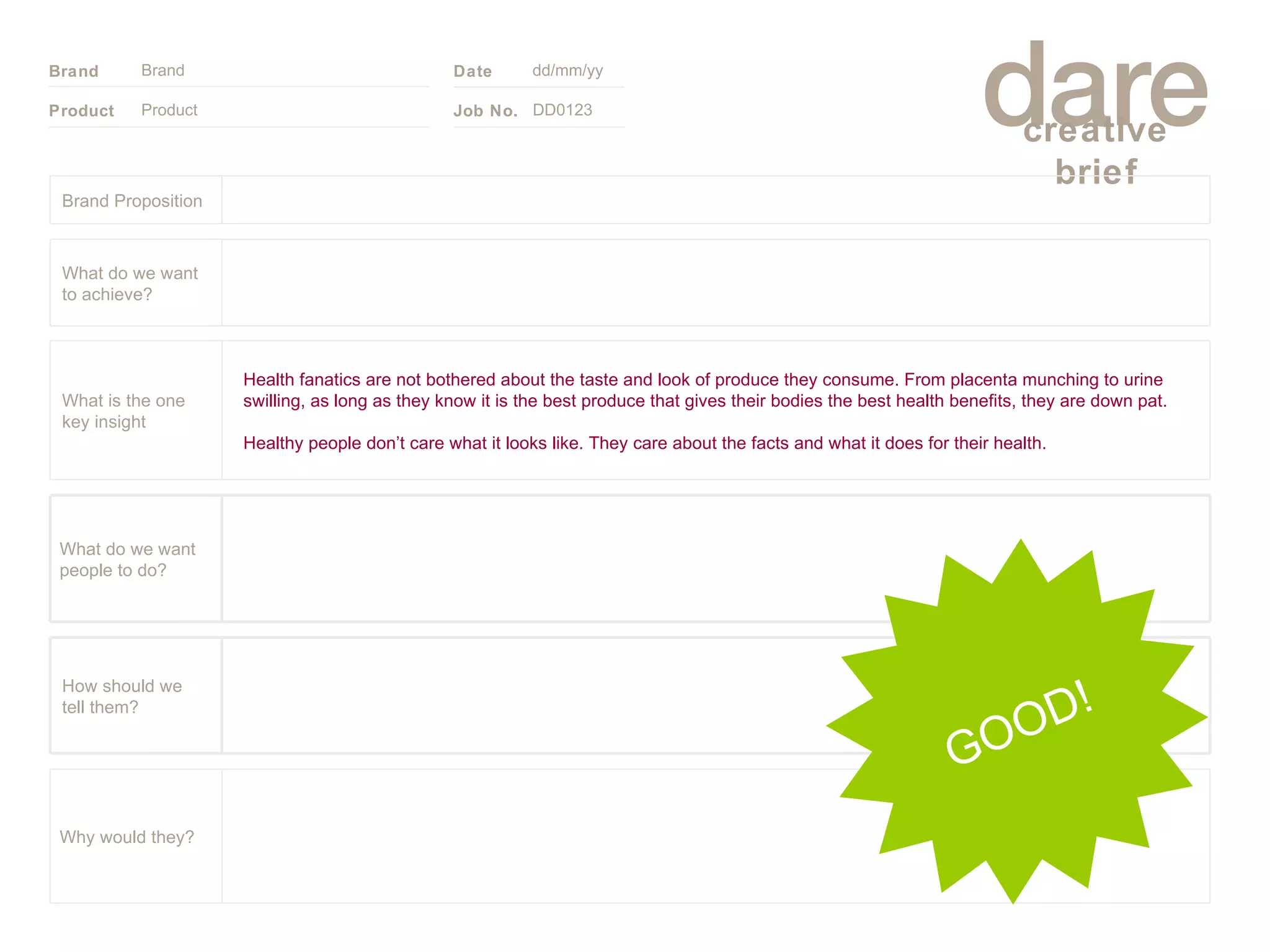 Product Brand dd/mm/yy DD0123 GOOD! Brand Proposition Why would they? What do we want people to do? How should we tell them? Health fanatics are not bothered about the taste and look of produce they consume. From placenta munching to urine swilling, as long as they know it is the best produce that gives their bodies the best health benefits, they are down pat. Healthy people don’t care what it looks like. They care about the facts and what it does for their health. What is the one key insight What do we want to achieve? 