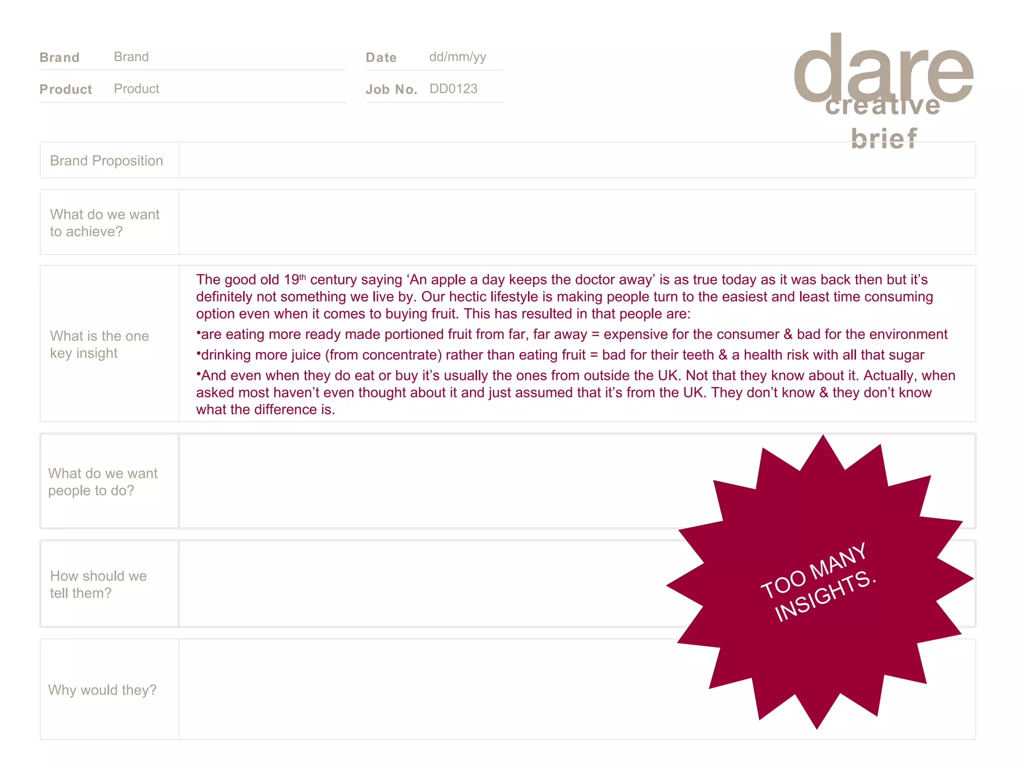 Product Brand dd/mm/yy DD0123 TOO MANY INSIGHTS. Brand Proposition Why would they? What do we want people to do? How should we tell them? The good old 19 th  century saying ‘An apple a day keeps the doctor away’ is as true today as it was back then but it’s definitely not something we live by. Our hectic lifestyle is making people turn to the easiest and least time consuming option even when it comes to buying fruit. This has resulted in that people are:  are eating more ready made portioned fruit from far, far away = expensive for the consumer & bad for the environment drinking more juice (from concentrate) rather than eating fruit = bad for their teeth & a health risk with all that sugar And even when they do eat or buy it’s usually the ones from outside the UK. Not that they know about it. Actually, when asked most haven’t even thought about it and just assumed that it’s from the UK. They don’t know & they don’t know what the difference is. What is the one key insight What do we want to achieve? 