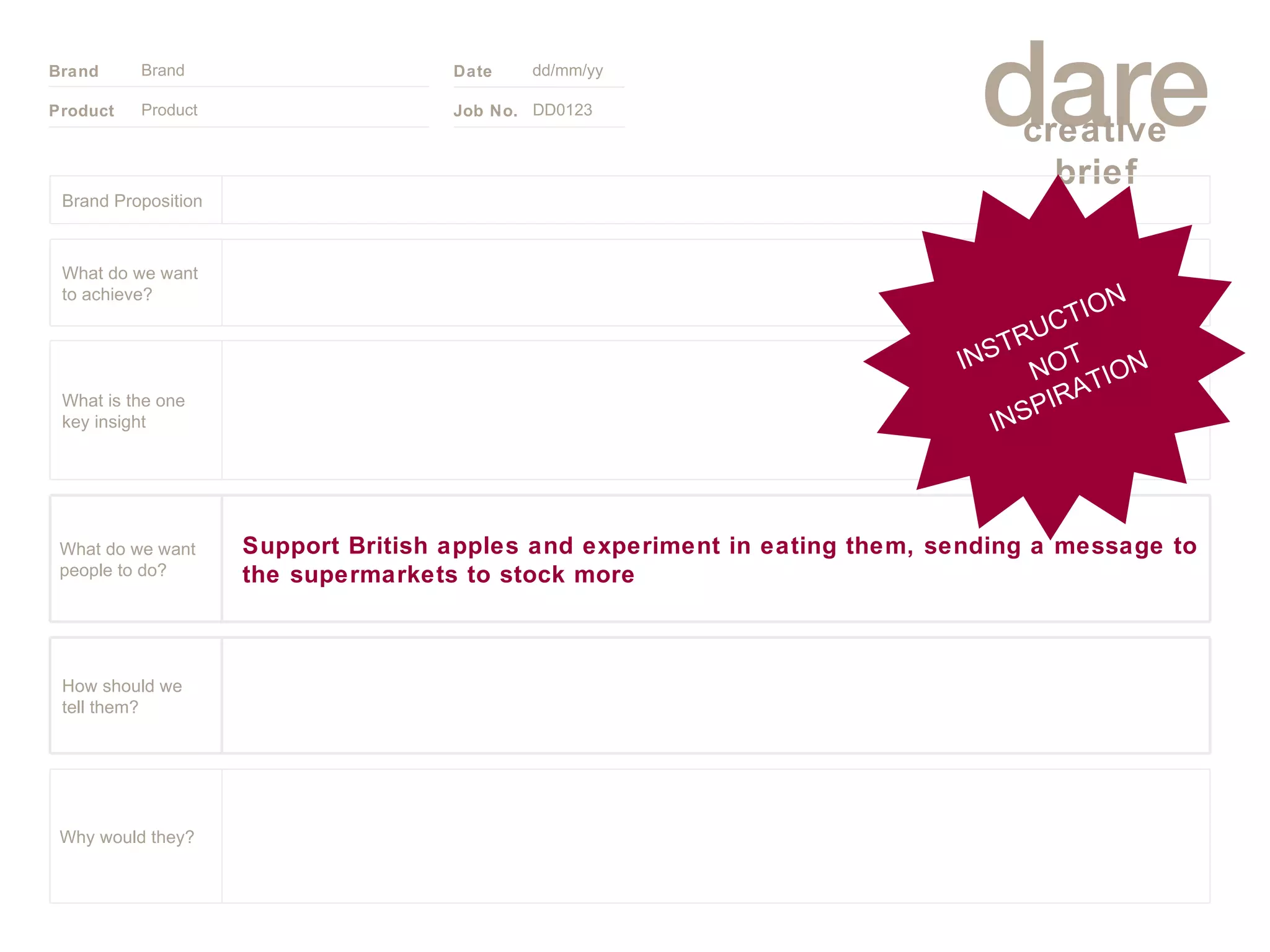 Product Brand dd/mm/yy DD0123 INSTRUCTION NOT INSPIRATION Brand Proposition Why would they? Support British apples and experiment in eating them, sending a message to the supermarkets to stock more What do we want people to do? How should we tell them? What is the one key insight What do we want to achieve? 