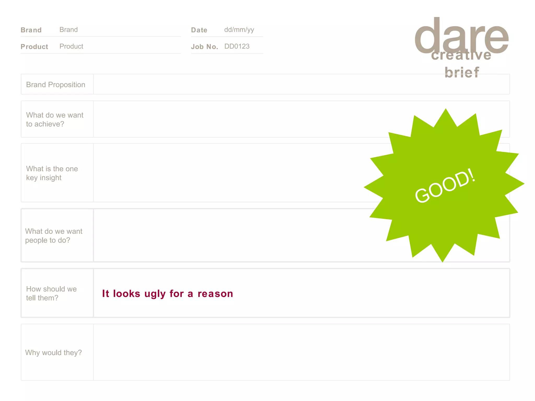 Product Brand dd/mm/yy DD0123 GOOD! Brand Proposition Why would they? What do we want people to do? It looks ugly for a reason How should we tell them? What is the one key insight What do we want to achieve? 