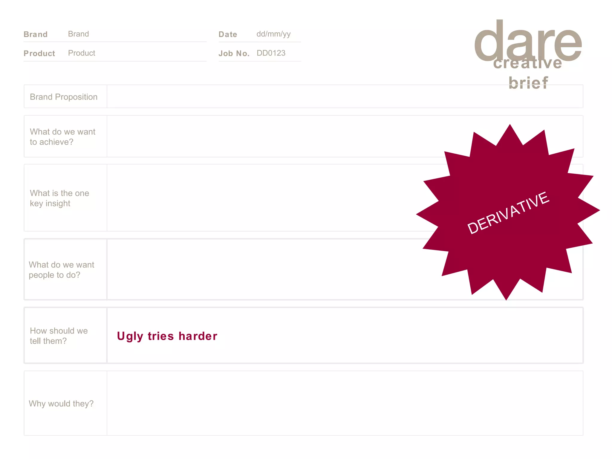 Product Brand dd/mm/yy DD0123 DERIVATIVE Brand Proposition Why would they? What do we want people to do? Ugly tries harder How should we tell them? What is the one key insight What do we want to achieve? 