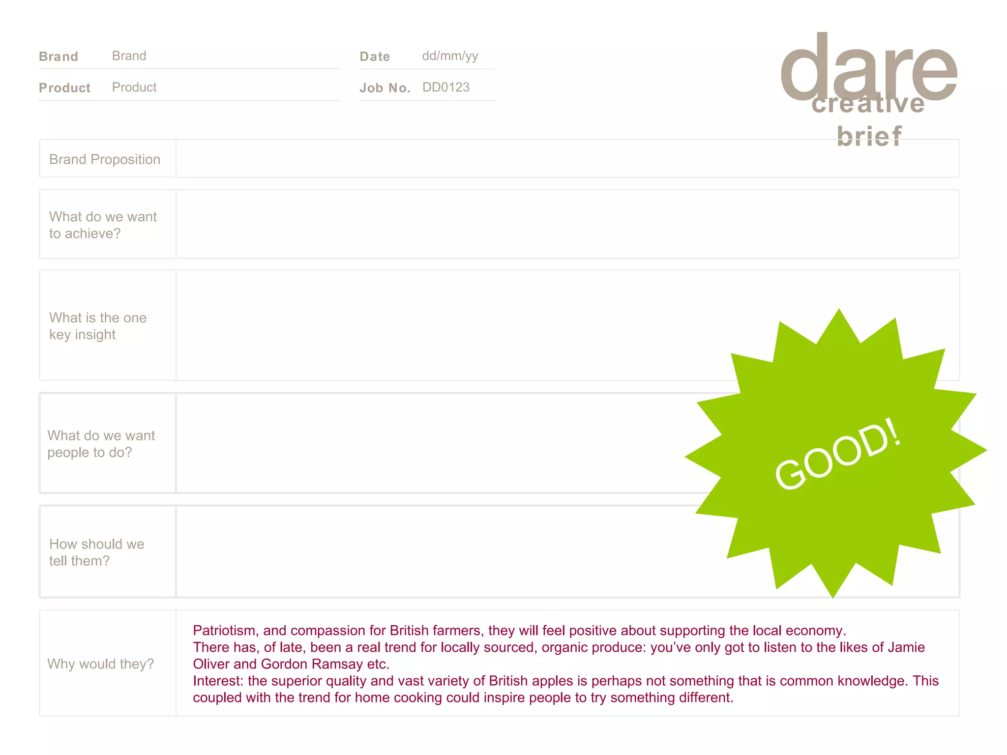 Product Brand dd/mm/yy DD0123 GOOD! Brand Proposition Patriotism, and compassion for British farmers, they will feel positive about supporting the local economy. There has, of late, been a real trend for locally sourced, organic produce: you’ve only got to listen to the likes of Jamie Oliver and Gordon Ramsay etc.  Interest: the superior quality and vast variety of British apples is perhaps not something that is common knowledge. This coupled with the trend for home cooking could inspire people to try something different. Why would they? What do we want people to do? How should we tell them? What is the one key insight What do we want to achieve? 
