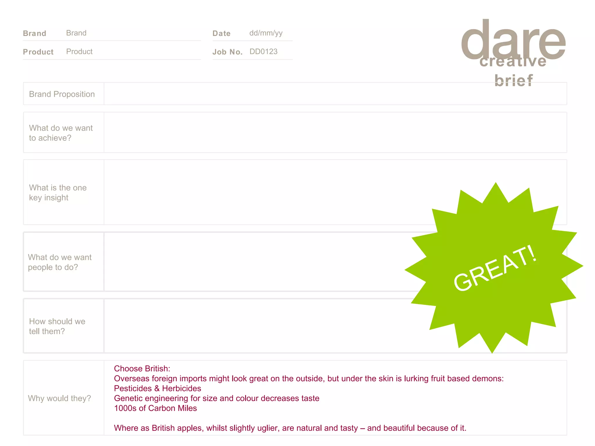Product Brand dd/mm/yy DD0123 GREAT! Brand Proposition Choose British: Overseas foreign imports might look great on the outside, but under the skin is lurking fruit based demons: Pesticides & Herbicides Genetic engineering for size and colour decreases taste 1000s of Carbon Miles  Where as British apples, whilst slightly uglier, are natural and tasty – and beautiful because of it. Why would they? What do we want people to do? How should we tell them? What is the one key insight What do we want to achieve? 