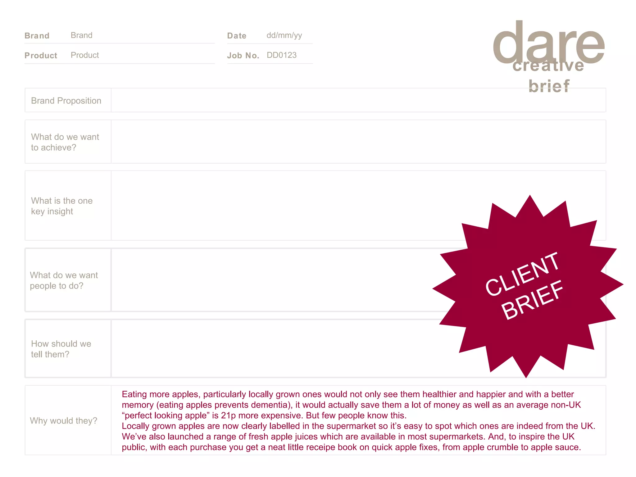 Product Brand dd/mm/yy DD0123 CLIENT BRIEF Brand Proposition Eating more apples, particularly locally grown ones would not only see them healthier and happier and with a better memory (eating apples prevents dementia), it would actually save them a lot of money as well as an average non-UK “perfect looking apple” is 21p more expensive. But few people know this. Locally grown apples are now clearly labelled in the supermarket so it’s easy to spot which ones are indeed from the UK. We’ve also launched a range of fresh apple juices which are available in most supermarkets. And, to inspire the UK public, with each purchase you get a neat little receipe book on quick apple fixes, from apple crumble to apple sauce. Why would they? What do we want people to do? How should we tell them? What is the one key insight What do we want to achieve? 
