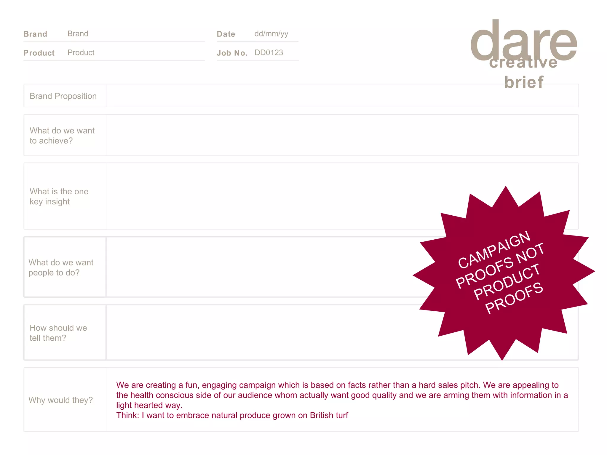 Product Brand dd/mm/yy DD0123 CAMPAIGN PROOFS NOT PRODUCT PROOFS Brand Proposition We are creating a fun, engaging campaign which is based on facts rather than a hard sales pitch. We are appealing to the health conscious side of our audience whom actually want good quality and we are arming them with information in a light hearted way.  Think: I want to embrace natural produce grown on British turf Why would they? What do we want people to do? How should we tell them? What is the one key insight What do we want to achieve? 
