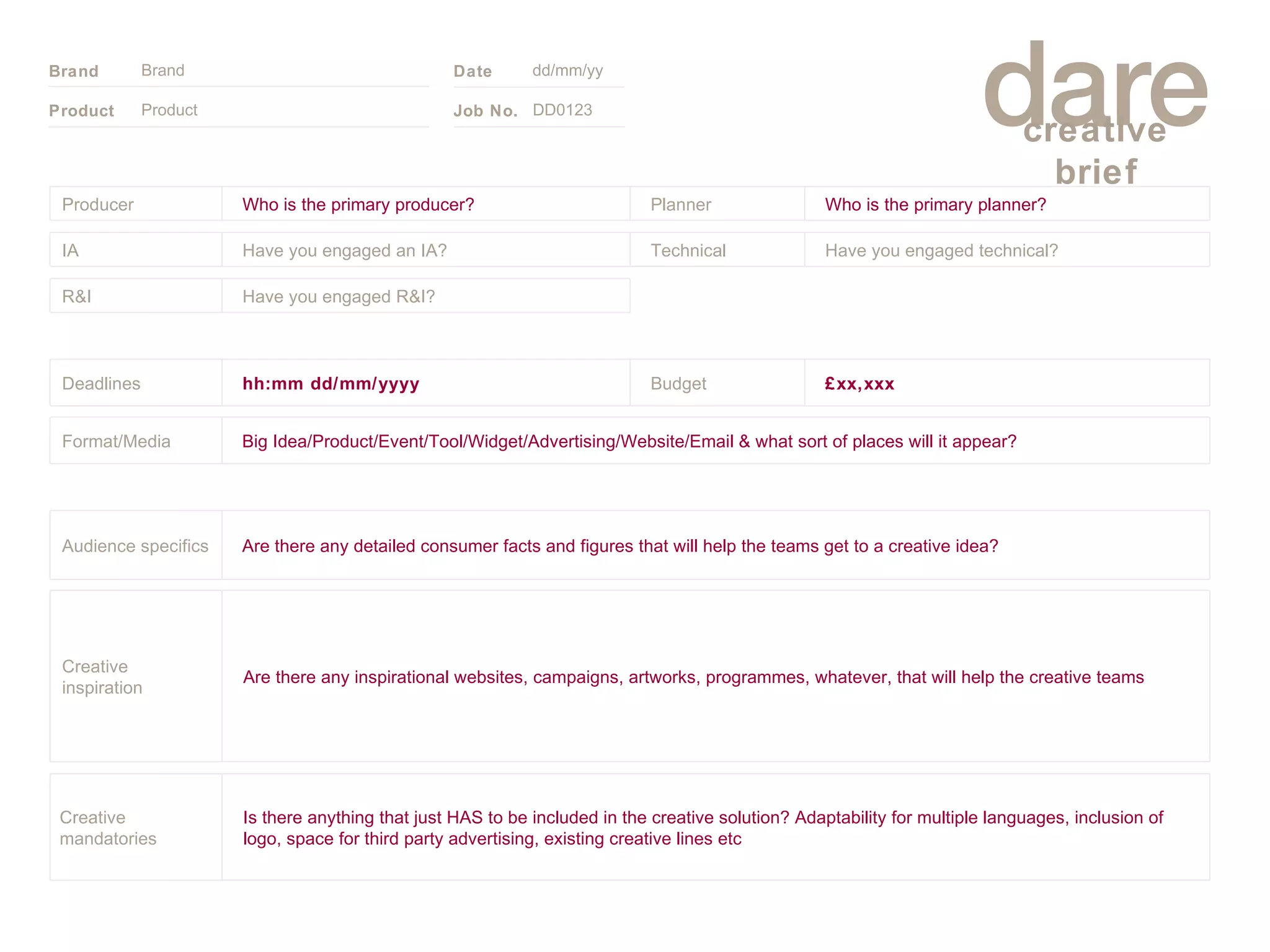 Product Brand dd/mm/yy DD0123 £xx,xxx Budget Big Idea/Product/Event/Tool/Widget/Advertising/Website/Email & what sort of places will it appear? Format/Media hh:mm dd/mm/yyyy Deadlines Have you engaged R&I? R&I Technical Have you engaged technical?  Have you engaged an IA? IA Planner Who is the primary planner? Who is the primary producer? Producer Is there anything that just HAS to be included in the creative solution? Adaptability for multiple languages, inclusion of logo, space for third party advertising, existing creative lines etc Creative mandatories Are there any inspirational websites, campaigns, artworks, programmes, whatever, that will help the creative teams Creative inspiration Are there any detailed consumer facts and figures that will help the teams get to a creative idea? Audience specifics 