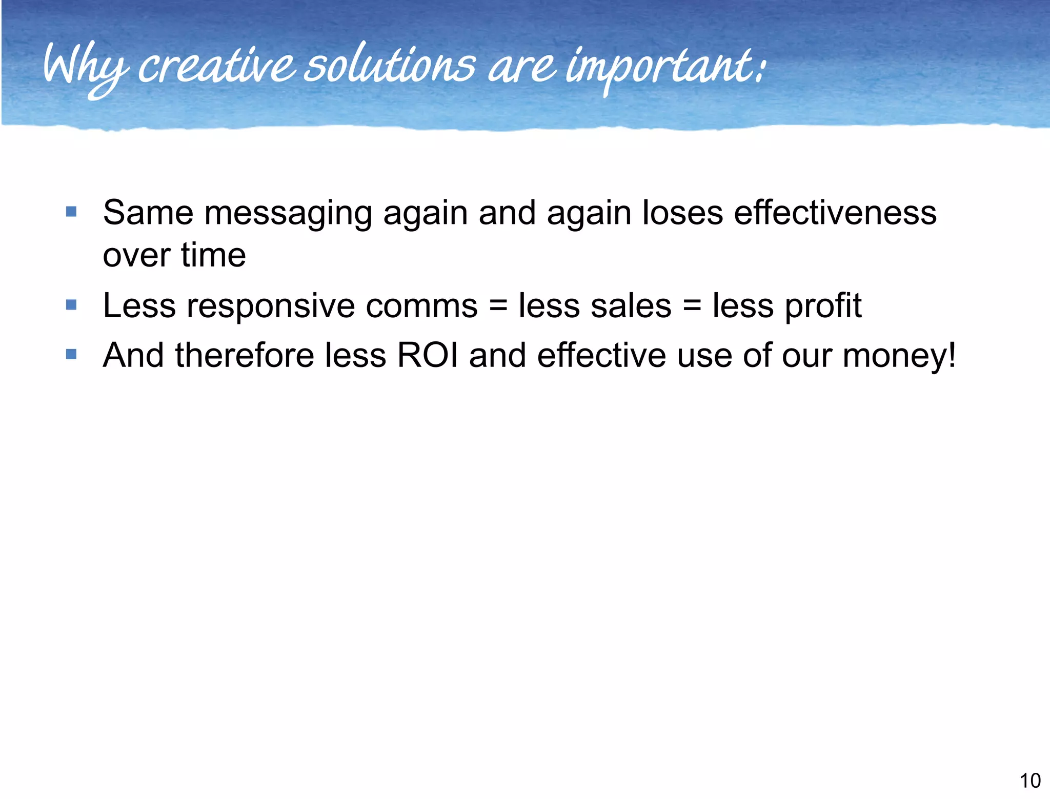 Why creative solutions are important: 
 Same messaging again and again loses effectiveness 
over time 
 Less responsive comms = less sales = less profit 
 And therefore less ROI and effective use of our money! 
10 
 