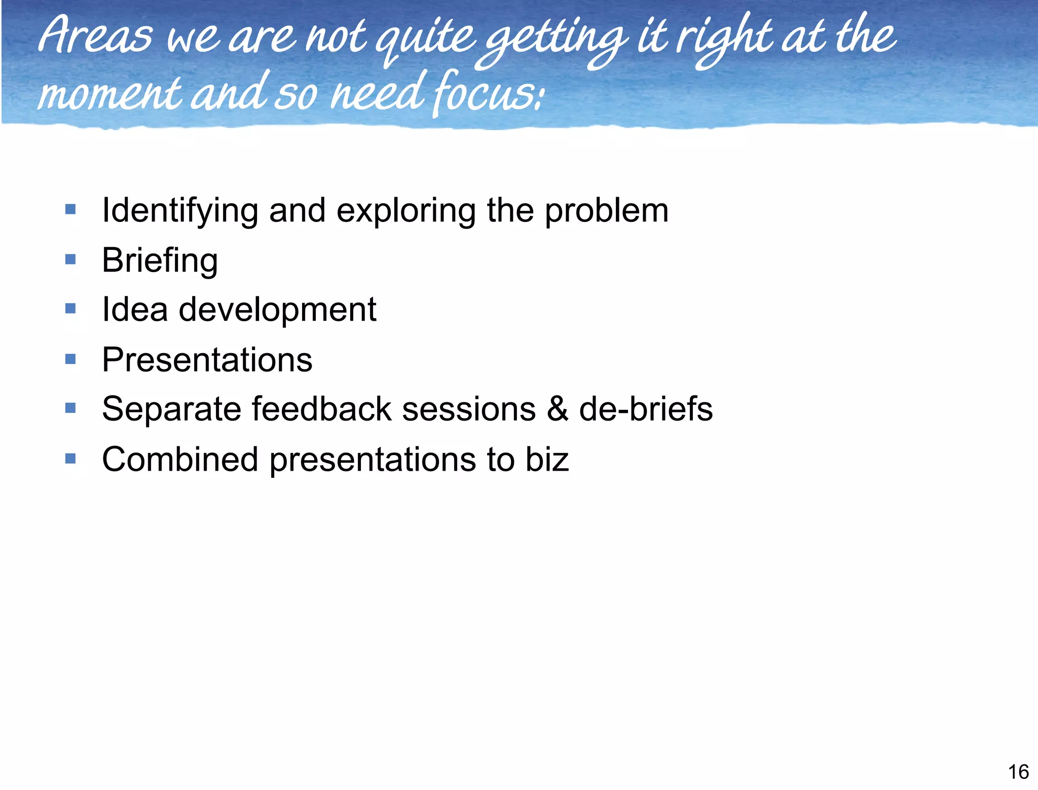 Areas we are not quite getting it right at the 
moment and so need focus: 
 Identifying and exploring the problem 
 Briefing 
 Idea development 
 Presentations 
 Separate feedback sessions & de-briefs 
 Combined presentations to biz 
16 
 