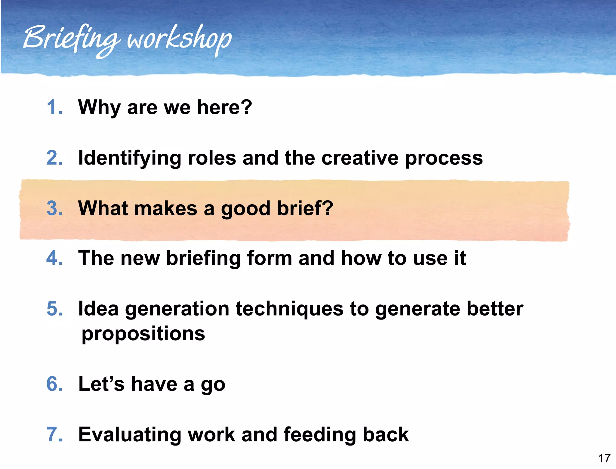 Briefing workshop 
1. Why are we here? 
2. Identifying roles and the creative process 
3. What makes a good brief? 
4. The new briefing form and how to use it 
5. Idea generation techniques to generate better 
propositions 
6. Let’s have a go 
7. Evaluating work and feeding back 
17 
 