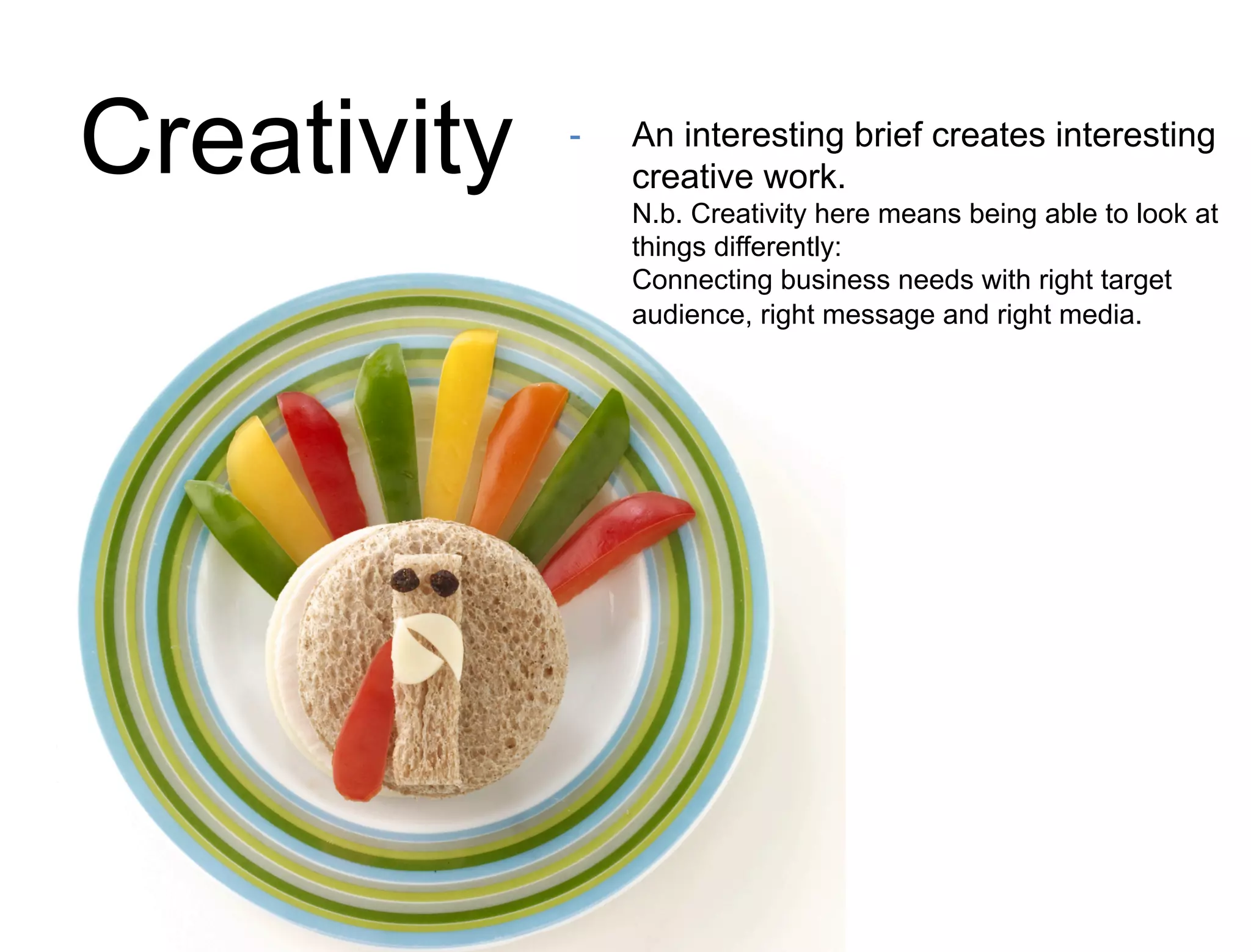 Creativity - An interesting brief creates interesting 
creative work. 
N.b. Creativity here means being able to look at 
things differently: 
Connecting business needs with right target 
audience, right message and right media. 
 