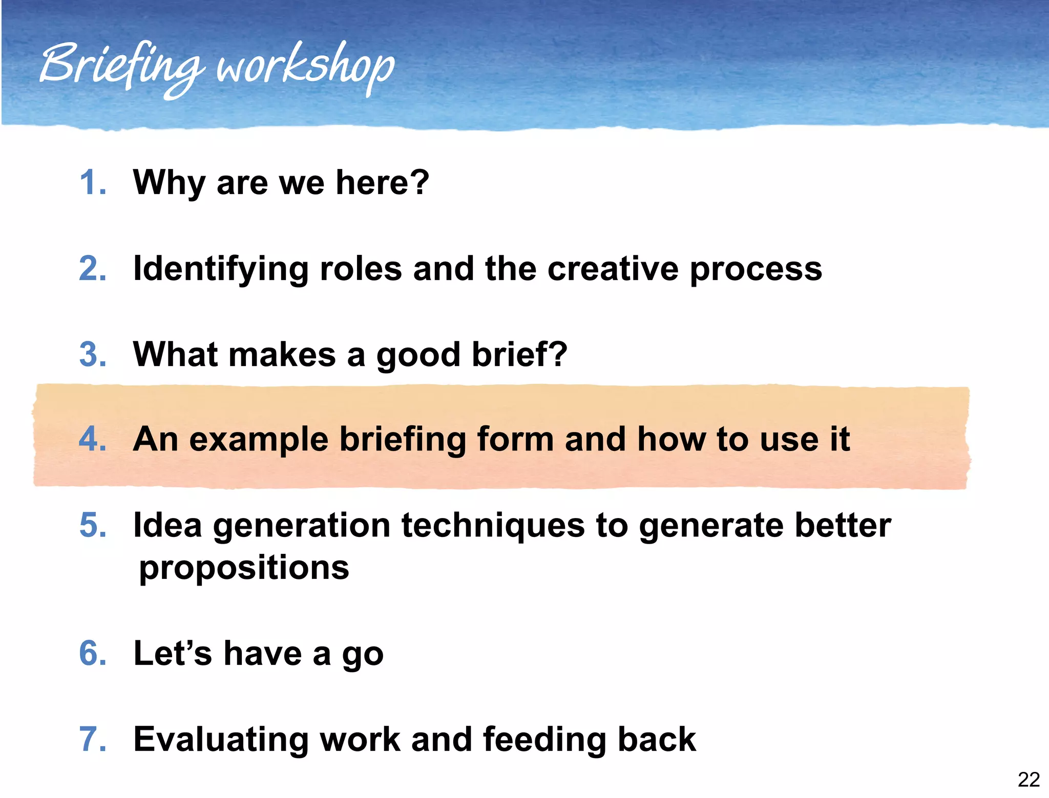 Briefing workshop 
1. Why are we here? 
2. Identifying roles and the creative process 
3. What makes a good brief? 
4. An example briefing form and how to use it 
5. Idea generation techniques to generate better 
propositions 
6. Let’s have a go 
7. Evaluating work and feeding back 
22 
 