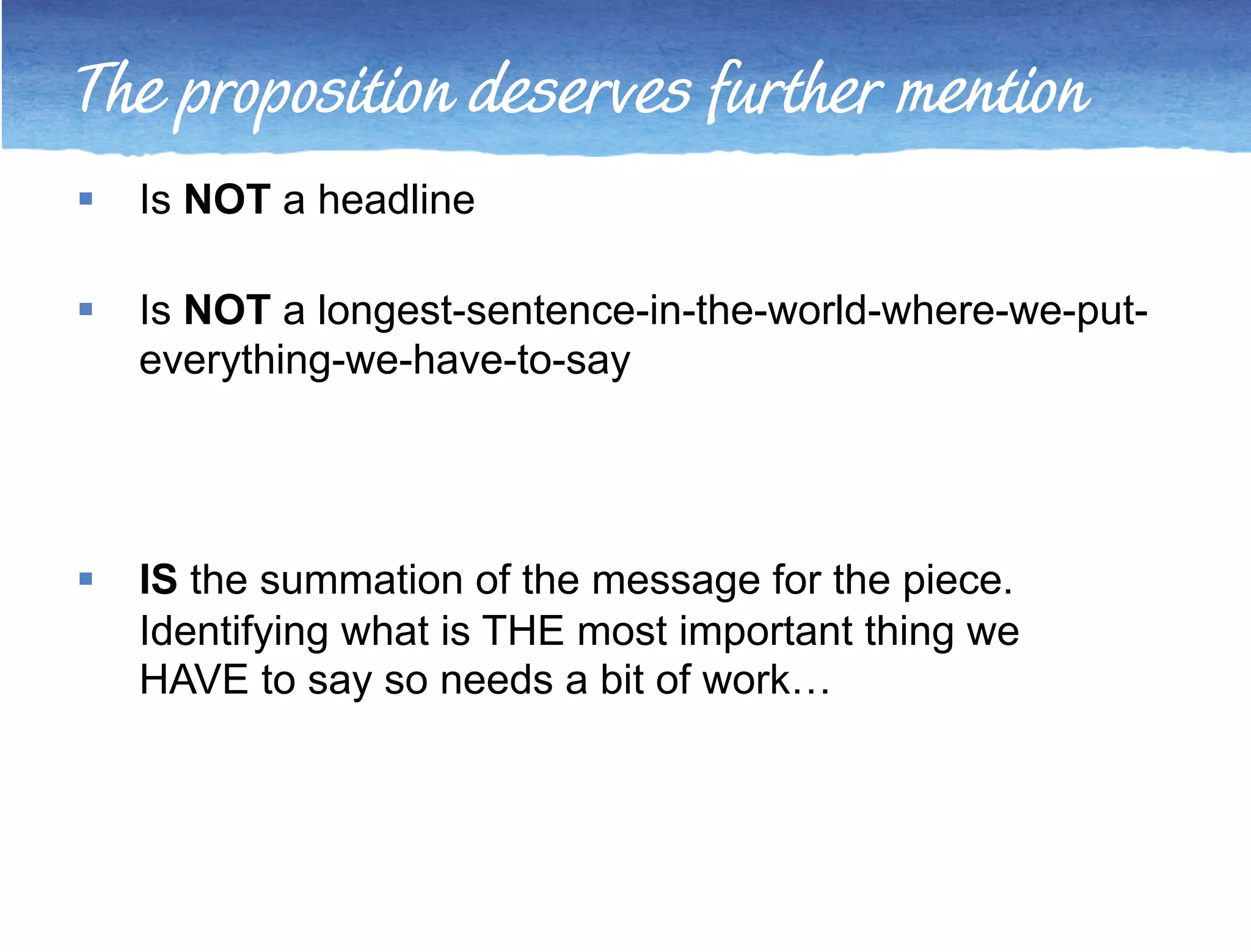 The proposition deserves further mention 
 Is NOT a headline 
 Is NOT a longest-sentence-in-the-world-where-we-put-everything- 
we-have-to-say 
 IS the summation of the message for the piece. 
Identifying what is THE most important thing we 
HAVE to say so needs a bit of work… 
 