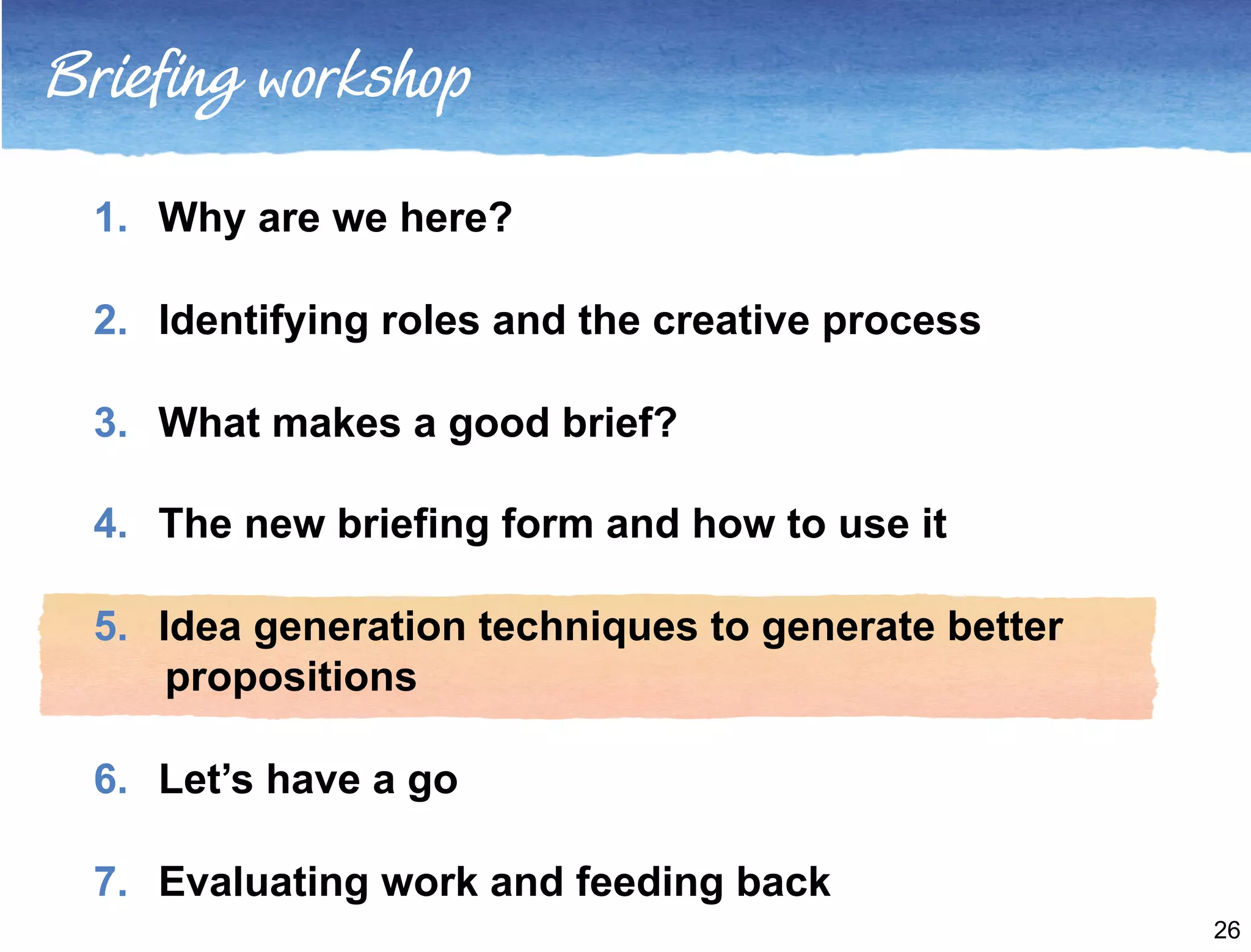 Briefing workshop 
1. Why are we here? 
2. Identifying roles and the creative process 
3. What makes a good brief? 
4. The new briefing form and how to use it 
5. Idea generation techniques to generate better 
propositions 
6. Let’s have a go 
7. Evaluating work and feeding back 
26 
 