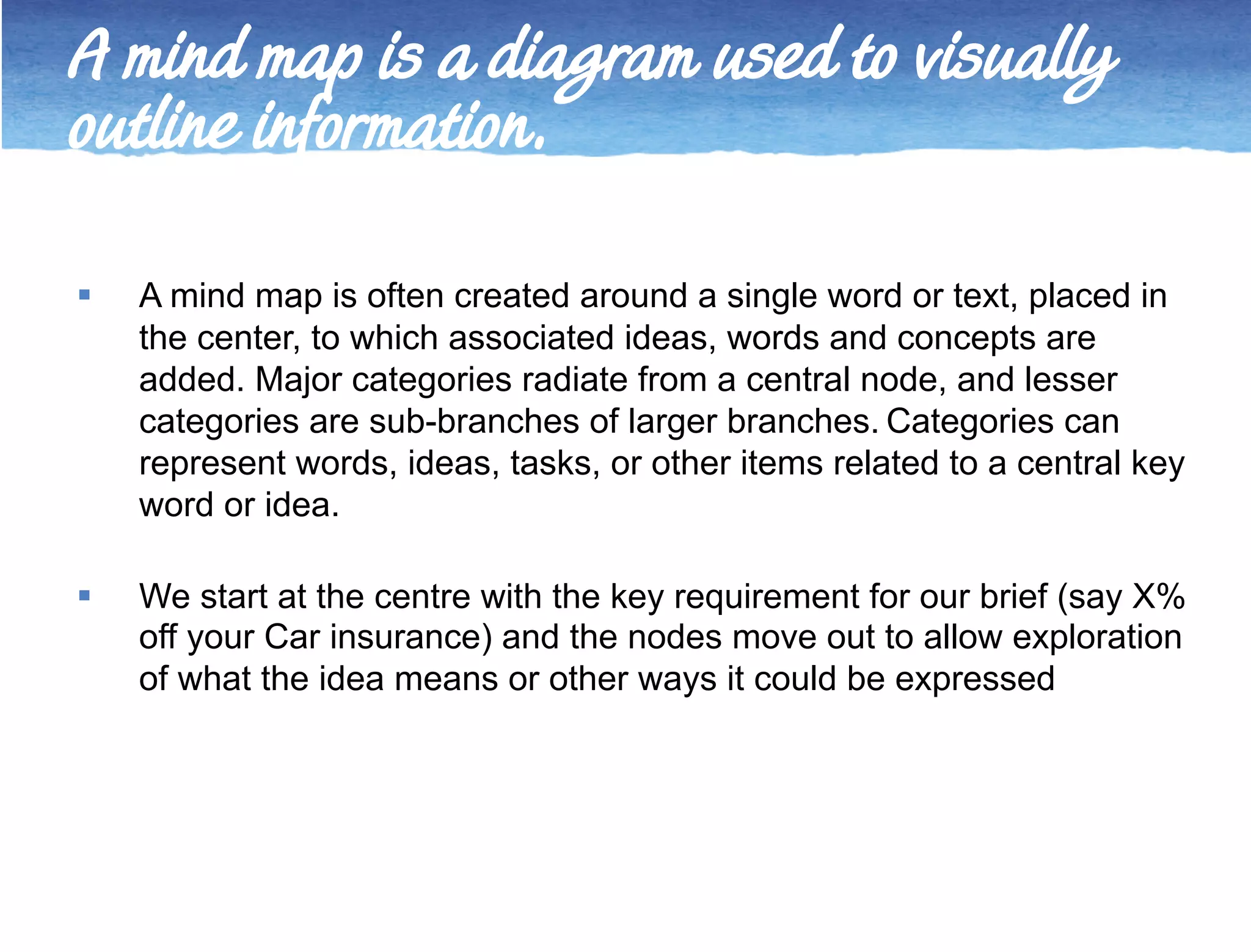 A mind map is a diagram used to visually 
outline information. 
 A mind map is often created around a single word or text, placed in 
the center, to which associated ideas, words and concepts are 
added. Major categories radiate from a central node, and lesser 
categories are sub-branches of larger branches. Categories can 
represent words, ideas, tasks, or other items related to a central key 
word or idea. 
 We start at the centre with the key requirement for our brief (say X% 
off your Car insurance) and the nodes move out to allow exploration 
of what the idea means or other ways it could be expressed 
 