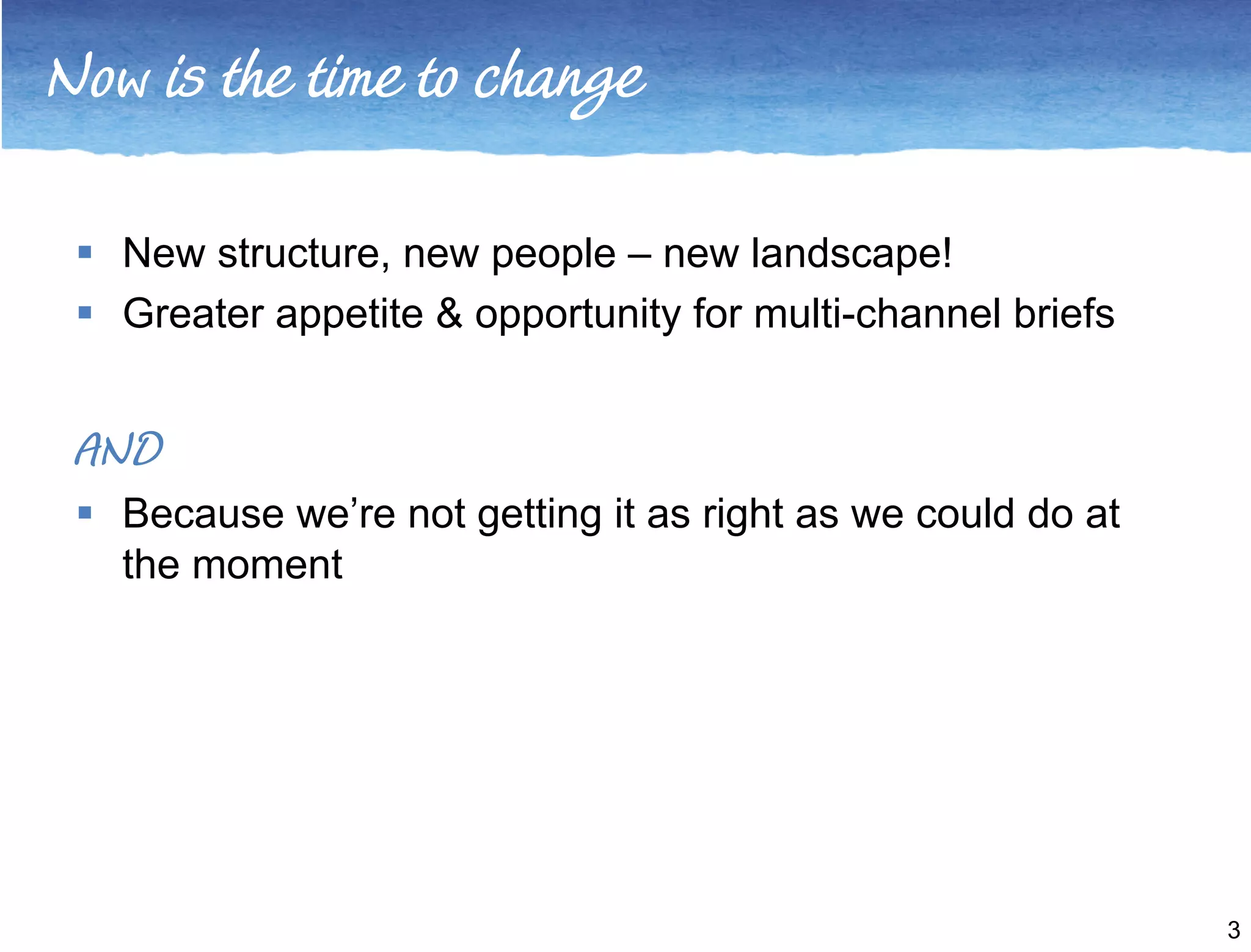 Now is the time to change 
3 
 New structure, new people – new landscape! 
 Greater appetite & opportunity for multi-channel briefs 
AND 
 Because we’re not getting it as right as we could do at 
the moment 
 