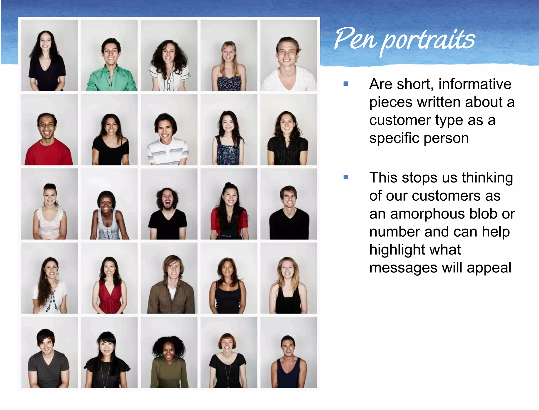 Pen portraits 
 Are short, informative 
pieces written about a 
customer type as a 
specific person 
 This stops us thinking 
of our customers as 
an amorphous blob or 
number and can help 
highlight what 
messages will appeal 
 