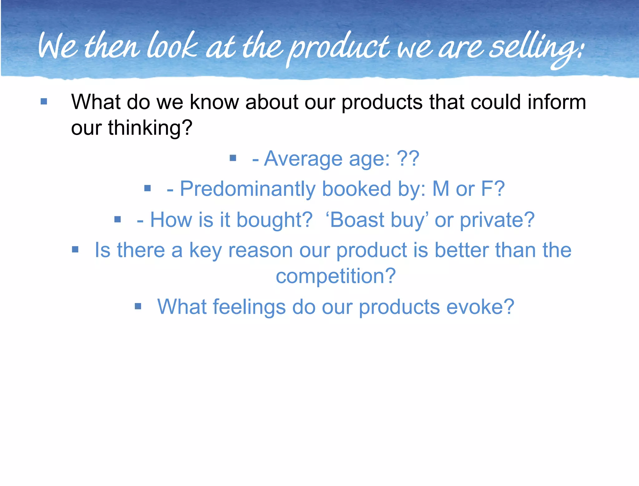 We then look at the product we are selling: 
 What do we know about our products that could inform 
our thinking? 
 - Average age: ?? 
 - Predominantly booked by: M or F? 
 - How is it bought? ‘Boast buy’ or private? 
 Is there a key reason our product is better than the 
competition? 
 What feelings do our products evoke? 
 
