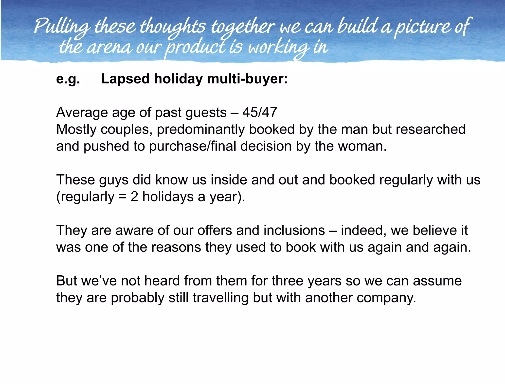 Pulling these thoughts together we can build a picture of 
the arena our product is working in 
e.g. Lapsed holiday multi-buyer: 
Average age of past guests – 45/47 
Mostly couples, predominantly booked by the man but researched 
and pushed to purchase/final decision by the woman. 
These guys did know us inside and out and booked regularly with us 
(regularly = 2 holidays a year). 
They are aware of our offers and inclusions – indeed, we believe it 
was one of the reasons they used to book with us again and again. 
But we’ve not heard from them for three years so we can assume 
they are probably still travelling but with another company. 
 