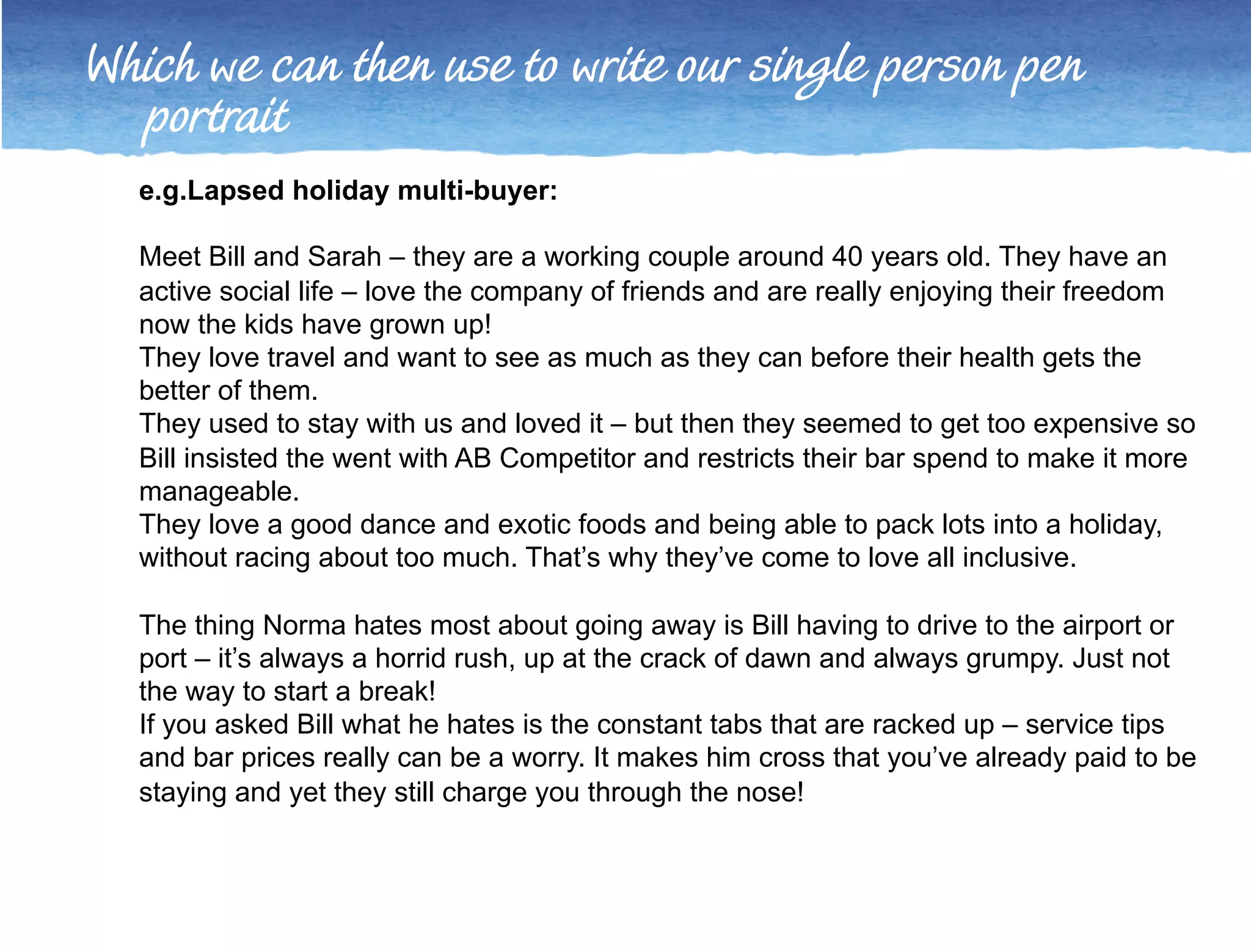 Which we can then use to write our single person pen 
portrait 
e.g. Lapsed holiday multi-buyer: 
Meet Bill and Sarah – they are a working couple around 40 years old. They have an 
active social life – love the company of friends and are really enjoying their freedom 
now the kids have grown up! 
They love travel and want to see as much as they can before their health gets the 
better of them. 
They used to stay with us and loved it – but then they seemed to get too expensive so 
Bill insisted the went with AB Competitor and restricts their bar spend to make it more 
manageable. 
They love a good dance and exotic foods and being able to pack lots into a holiday, 
without racing about too much. That’s why they’ve come to love all inclusive. 
The thing Norma hates most about going away is Bill having to drive to the airport or 
port – it’s always a horrid rush, up at the crack of dawn and always grumpy. Just not 
the way to start a break! 
If you asked Bill what he hates is the constant tabs that are racked up – service tips 
and bar prices really can be a worry. It makes him cross that you’ve already paid to be 
staying and yet they still charge you through the nose! 
 