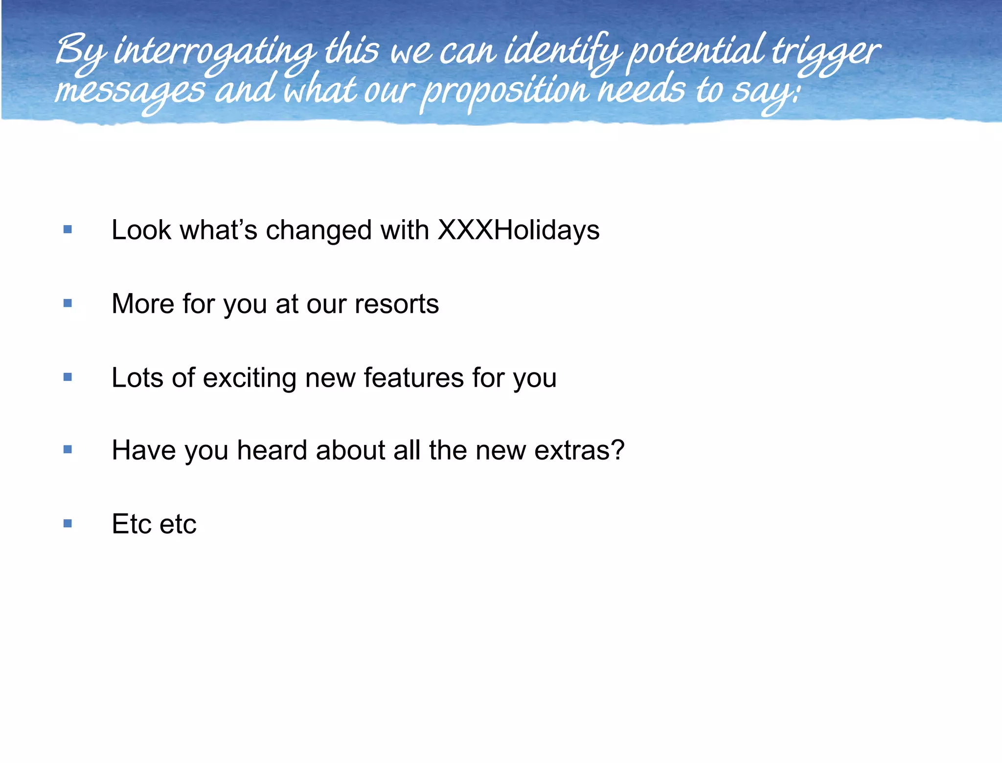 By interrogating this we can identify potential trigger 
messages and what our proposition needs to say: 
 Look what’s changed with XXXHolidays 
 More for you at our resorts 
 Lots of exciting new features for you 
 Have you heard about all the new extras? 
 Etc etc 
 