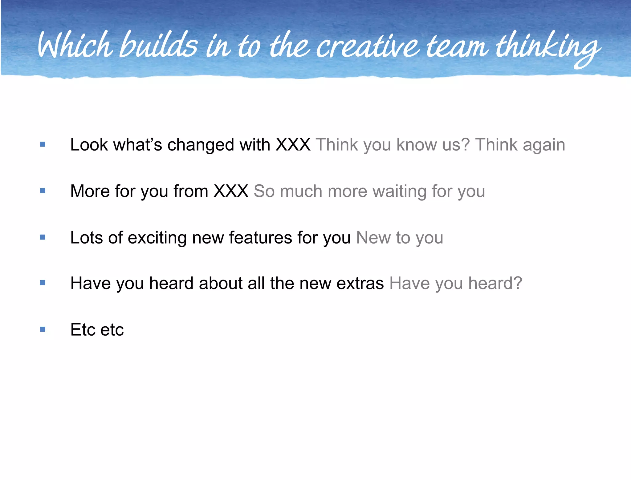 Which builds in to the creative team thinking 
 Look what’s changed with XXX Think you know us? Think again 
 More for you from XXX So much more waiting for you 
 Lots of exciting new features for you New to you 
 Have you heard about all the new extras Have you heard? 
 Etc etc 
 