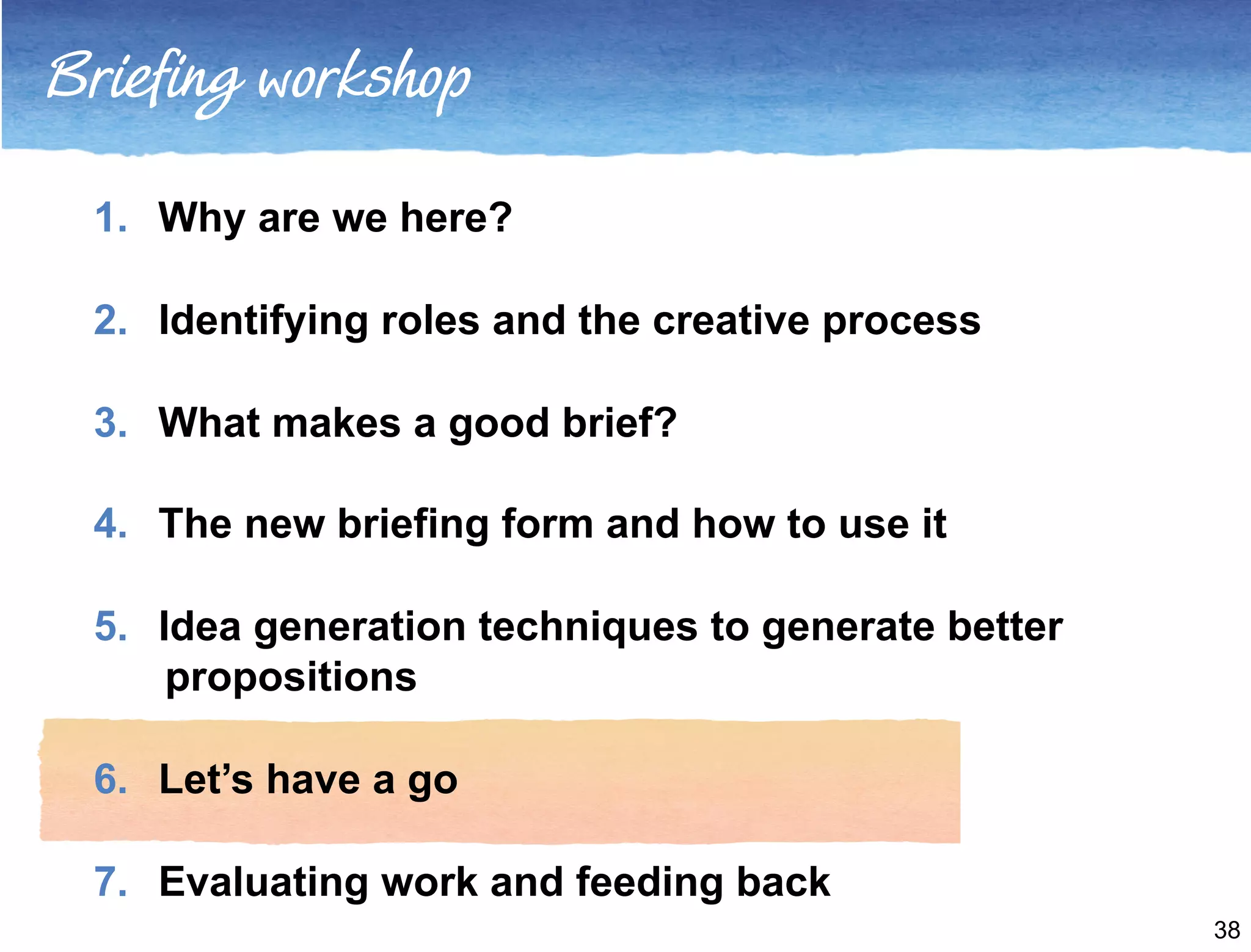 Briefing workshop 
1. Why are we here? 
2. Identifying roles and the creative process 
3. What makes a good brief? 
4. The new briefing form and how to use it 
5. Idea generation techniques to generate better 
propositions 
6. Let’s have a go 
7. Evaluating work and feeding back 
38 
 