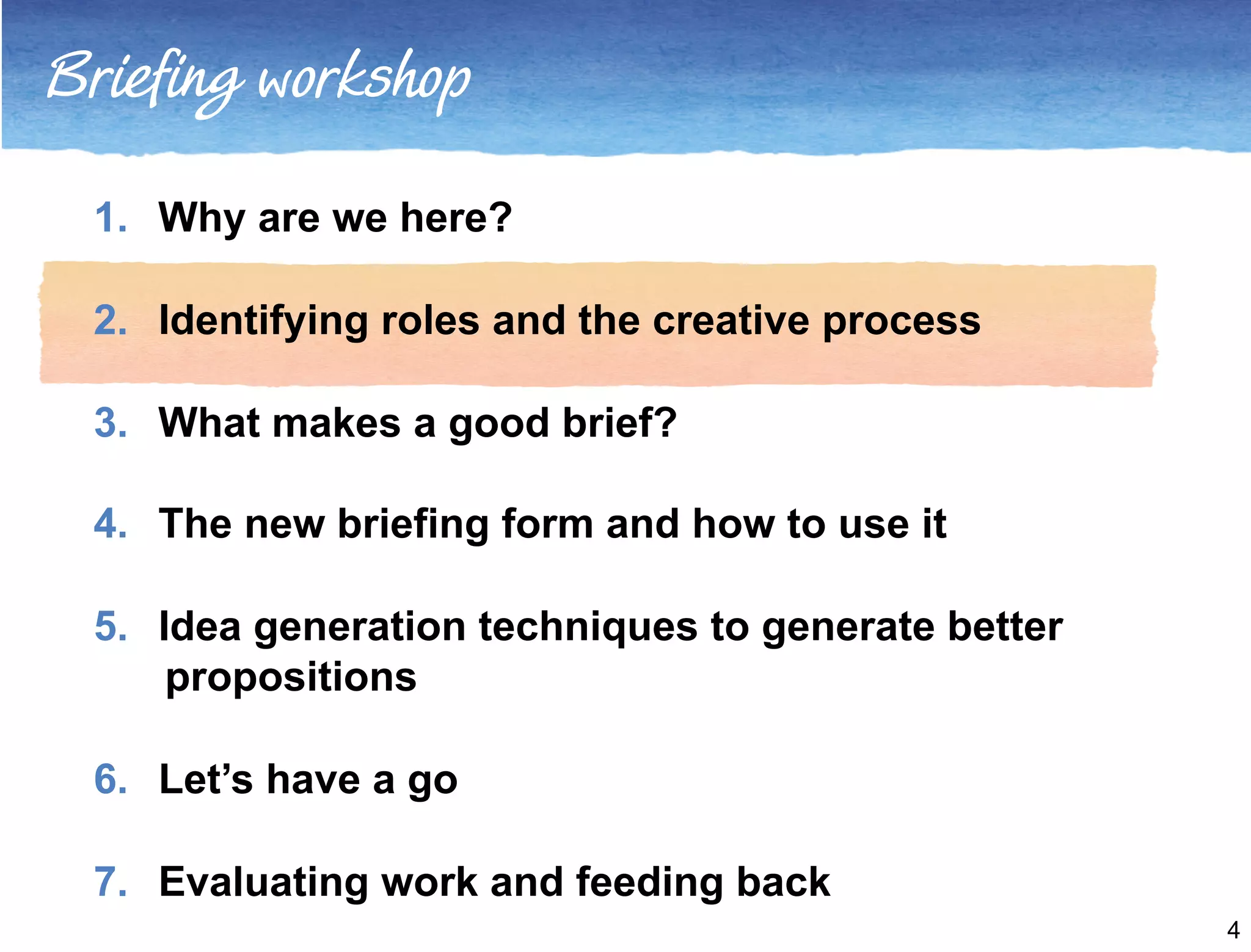 Briefing workshop 
1. Why are we here? 
2. Identifying roles and the creative process 
3. What makes a good brief? 
4. The new briefing form and how to use it 
5. Idea generation techniques to generate better 
propositions 
6. Let’s have a go 
7. Evaluating work and feeding back 
4 
 