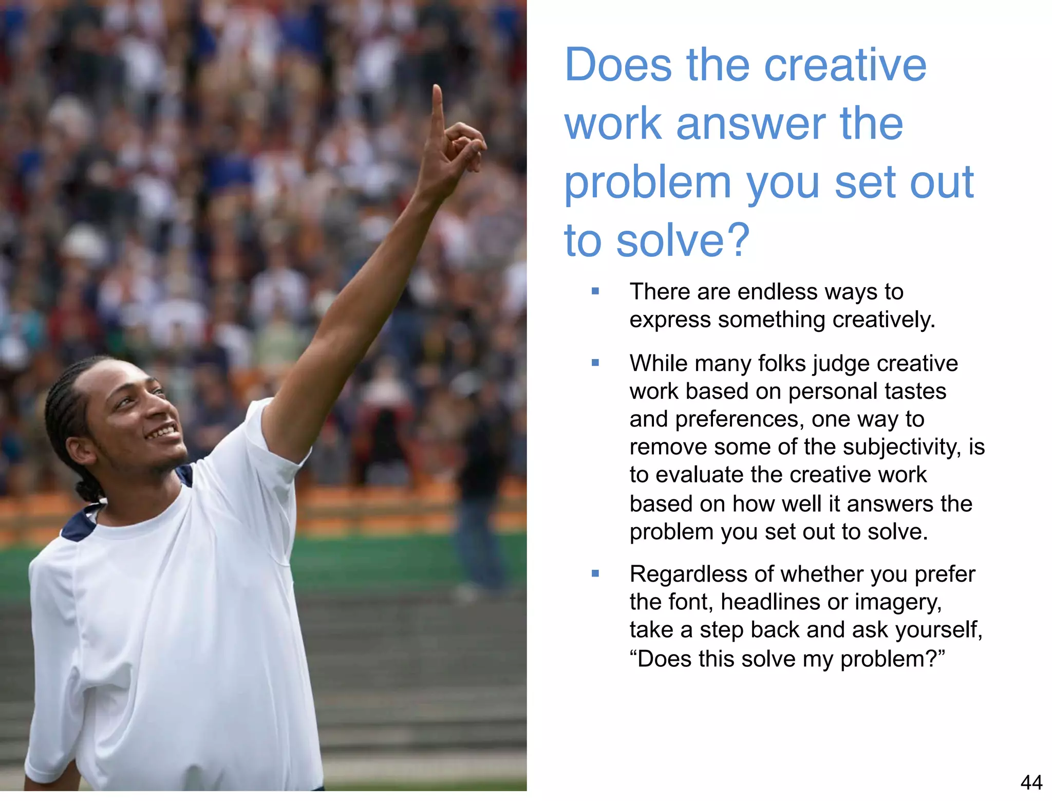 44 
Does the creative 
work answer the 
problem you set out 
to solve?  
 There are endless ways to 
express something creatively. 
 While many folks judge creative 
work based on personal tastes 
and preferences, one way to 
remove some of the subjectivity, is 
to evaluate the creative work 
based on how well it answers the 
problem you set out to solve. 
 Regardless of whether you prefer 
the font, headlines or imagery, 
take a step back and ask yourself, 
“Does this solve my problem?” 
 