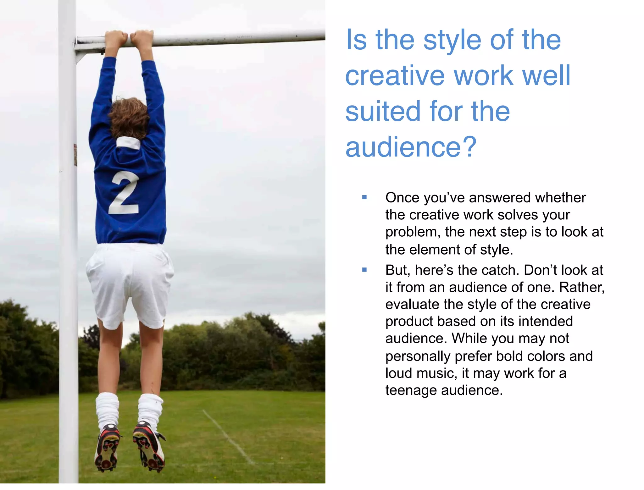 45 
Is the style of the 
creative work well 
suited for the 
audience?  
 Once you’ve answered whether 
the creative work solves your 
problem, the next step is to look at 
the element of style. 
 But, here’s the catch. Don’t look at 
it from an audience of one. Rather, 
evaluate the style of the creative 
product based on its intended 
audience. While you may not 
personally prefer bold colors and 
loud music, it may work for a 
teenage audience. 
 