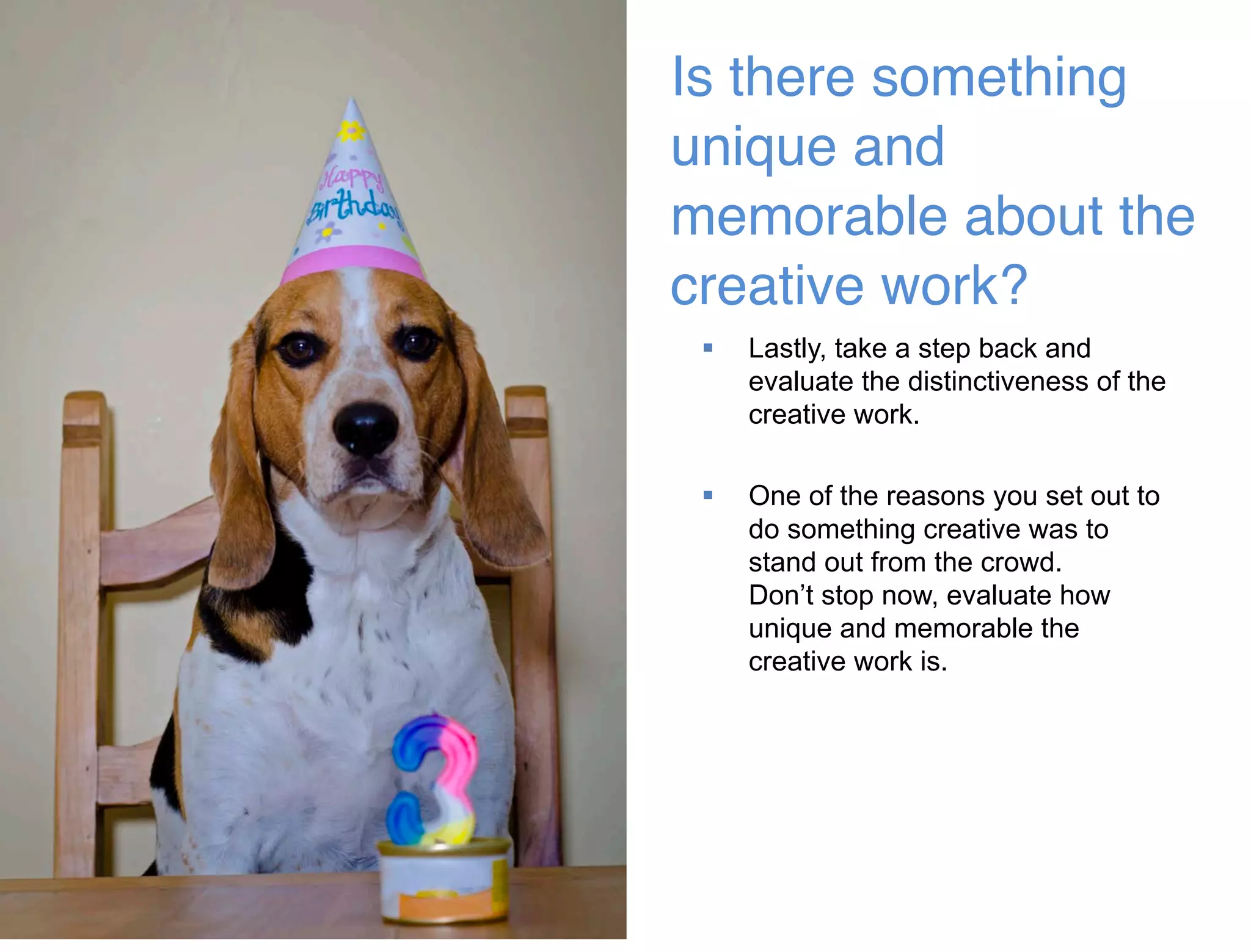 46 
Is there something 
unique and 
memorable about the 
creative work?  
 Lastly, take a step back and 
evaluate the distinctiveness of the 
creative work. 
 One of the reasons you set out to 
do something creative was to 
stand out from the crowd. 
Don’t stop now, evaluate how 
unique and memorable the 
creative work is. 
 