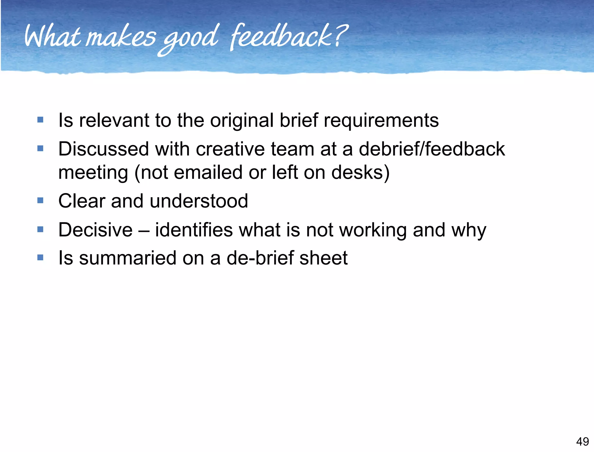 What makes good feedback? 
 Is relevant to the original brief requirements 
 Discussed with creative team at a debrief/feedback 
meeting (not emailed or left on desks) 
 Clear and understood 
 Decisive – identifies what is not working and why 
 Is summaried on a de-brief sheet 
49 
 