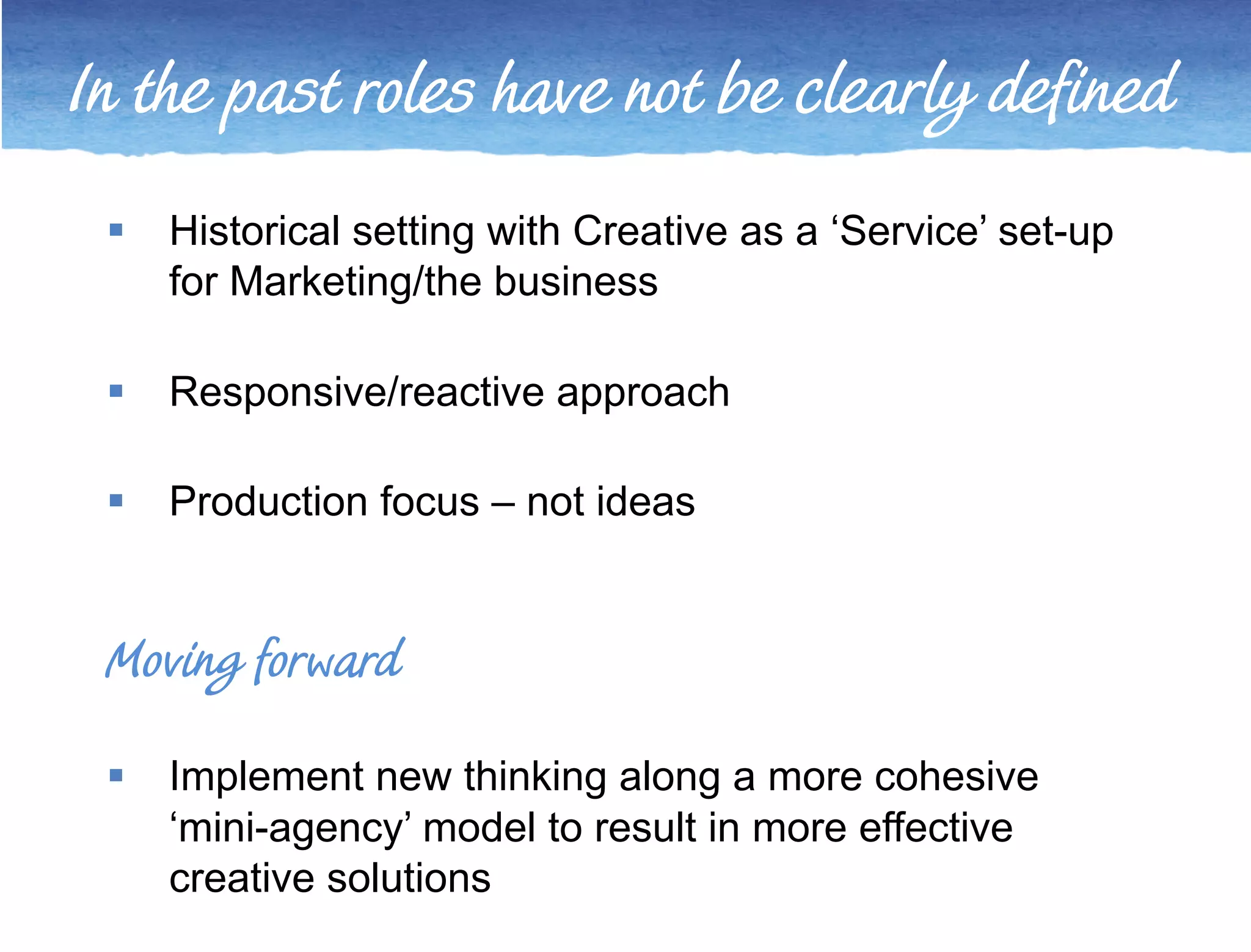 In the past roles have not be clearly defined 
 Historical setting with Creative as a ‘Service’ set-up 
for Marketing/the business 
 Responsive/reactive approach 
 Production focus – not ideas 
Moving forward 
 Implement new thinking along a more cohesive 
‘mini-agency’ model to result in more effective 
creative solutions 
 