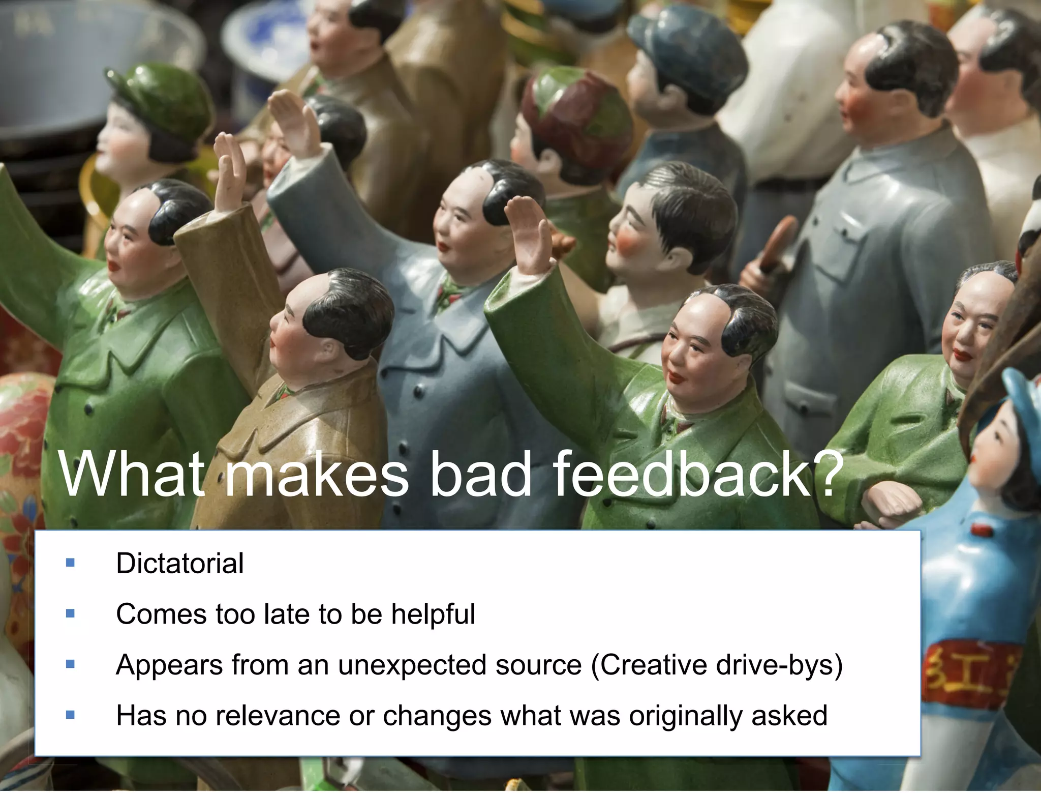 50 
What makes bad feedback? 
!! Dictatorial 
!! Comes too late to be helpful 
!! Appears from an unexpected source (Creative drive-bys) 
!! Has no relevance or changes what was originally asked 
 