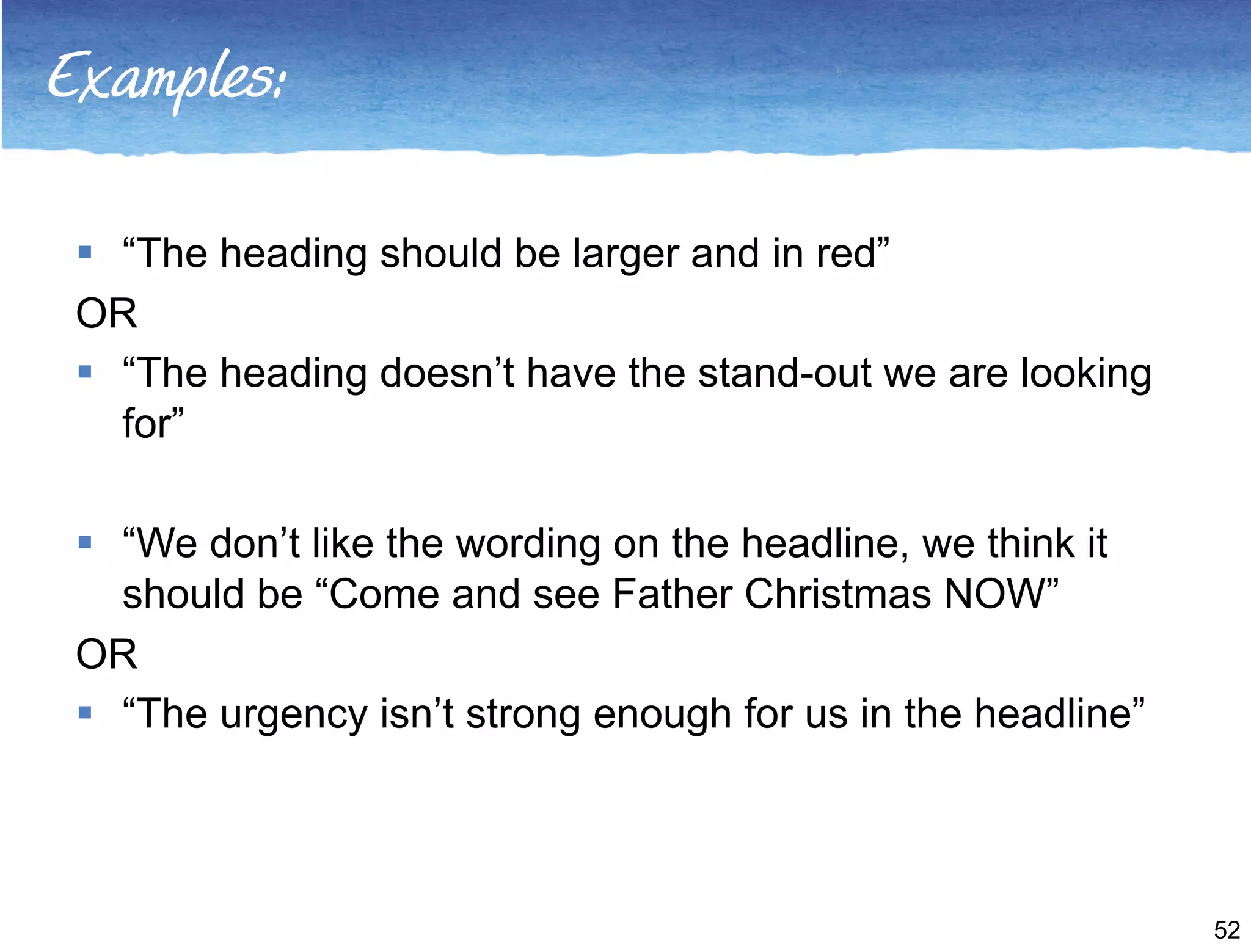 Examples: 
 “The heading should be larger and in red” 
OR 
 “The heading doesn’t have the stand-out we are looking 
for” 
 “We don’t like the wording on the headline, we think it 
should be “Come and see Father Christmas NOW” 
OR 
 “The urgency isn’t strong enough for us in the headline” 
52 
 
