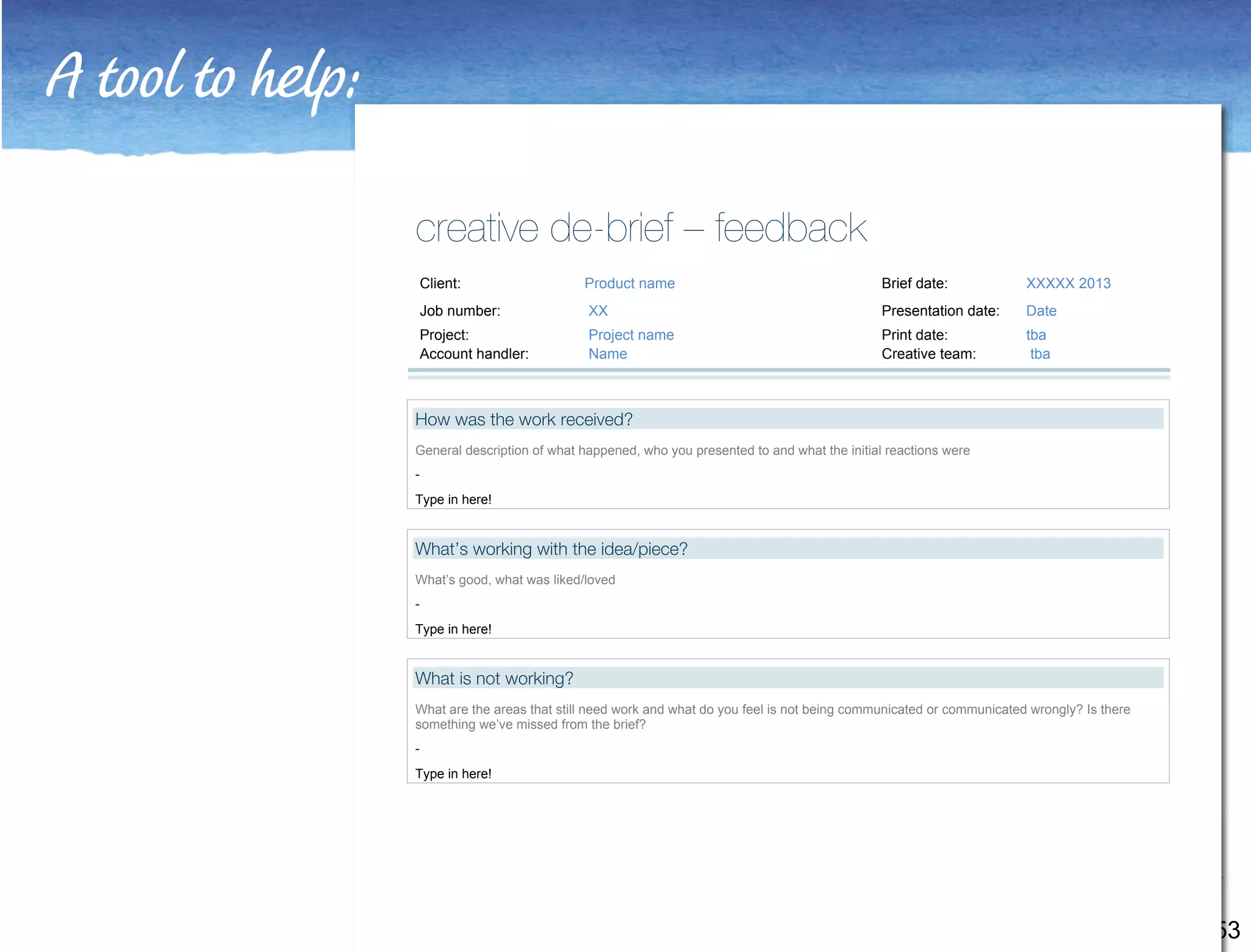 A tool to help: 
53 
creative de-brief – feedback 
Client: Product name Brief date: XXXXX 2013 
Job number: XX Presentation date: Date 
Project: Project name Print date: tba 
Account handler: Name Creative team: tba 
How was the work received? 
General description of what happened, who you presented to and what the initial reactions were 
- 
Type in here! 
What’s working with the idea/piece? 
What’s good, what was liked/loved 
- 
Type in here! 
What is not working? 
What are the areas that still need work and what do you feel is not being communicated or communicated wrongly? Is there 
something we’ve missed from the brief? 
- 
Type in here! 
 