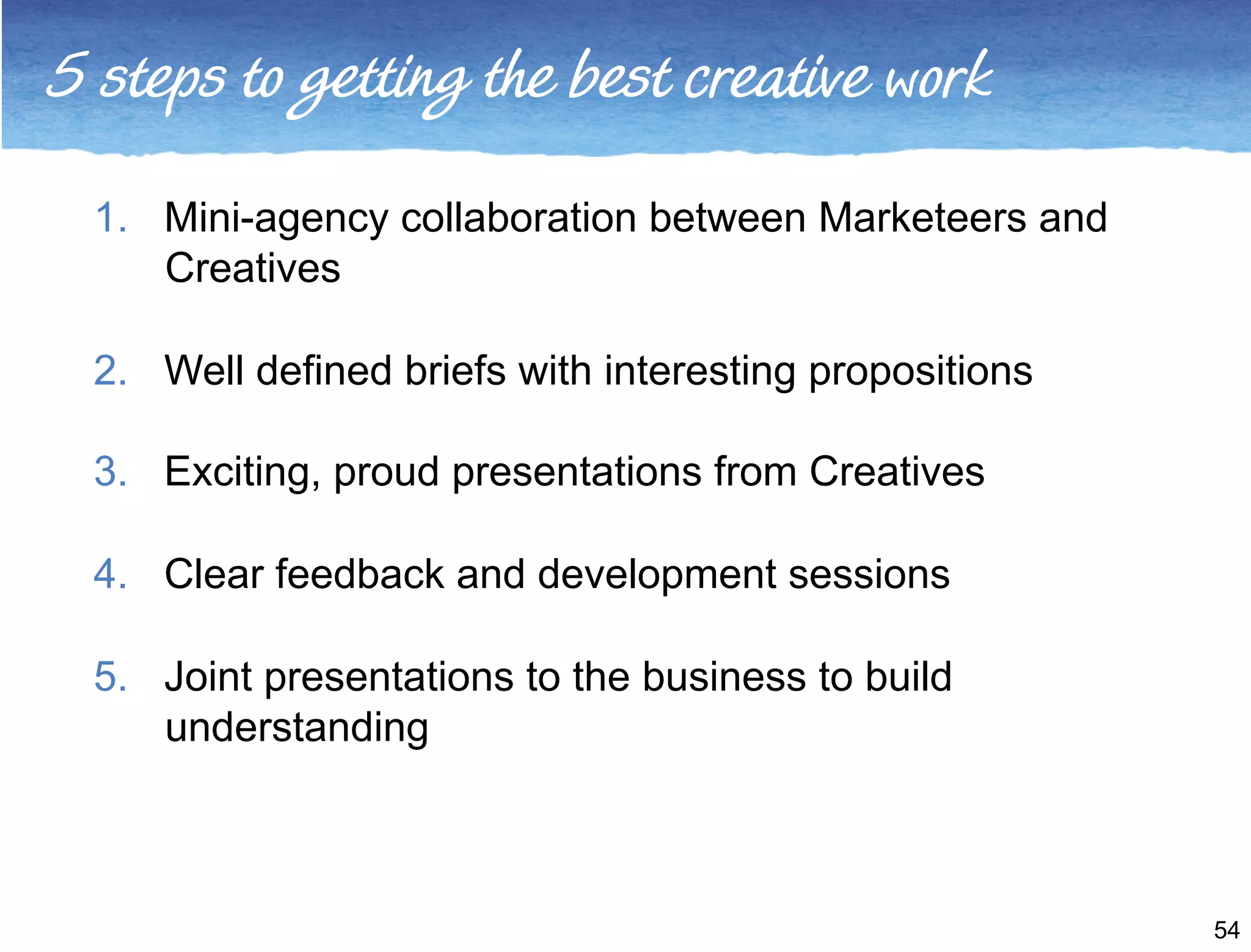 5 steps to getting the best creative work 
1. Mini-agency collaboration between Marketeers and 
Creatives 
2. Well defined briefs with interesting propositions 
3. Exciting, proud presentations from Creatives 
4. Clear feedback and development sessions 
5. Joint presentations to the business to build 
understanding 
54 
 
