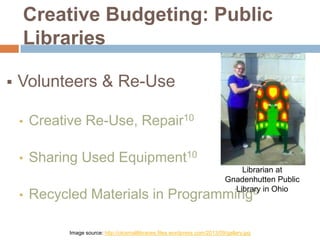 Creative Budgeting: Public
Libraries


Volunteers & Re-Use
•

Creative Re-Use, Repair10

•

Sharing Used Equipment10

•

Librarian at
Gnadenhutten Public
Library in Ohio
6

Recycled Materials in Programming
Image source: http://olcsmalllibraries.files.wordpress.com/2013/09/gallery.jpg

 