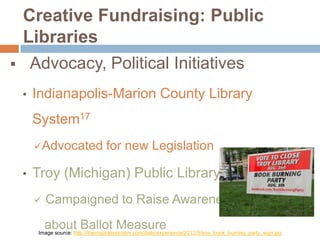 

Creative Fundraising: Public
Libraries
Advocacy, Political Initiatives
•

Indianapolis-Marion County Library
System17
 Advocated

•

for new Legislation

Troy (Michigan) Public Library18


Campaigned to Raise Awareness
about Ballot Measure

Image source: http://theinspirationroom.com/daily/experience/2012/5/troy_book_burning_party_sign.jpg

 
