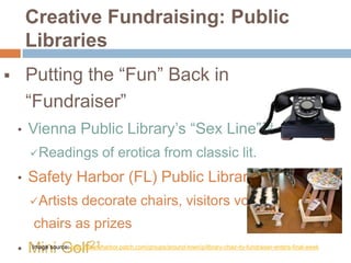 Creative Fundraising: Public
Libraries
Putting the “Fun” Back in
“Fundraiser”



•

Vienna Public Library’s “Sex Line”19
 Readings

•

of erotica from classic lit.

Safety Harbor (FL) Public Library’ Chair-ity20
 Artists

decorate chairs, visitors vote,

chairs as prizes
•

Mini Golf21

Image source: http://safetyharbor.patch.com/groups/around-town/p/library-chair-ity-fundraiser-enters-final-week

 