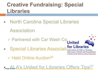 Creative Fundraising: Special
Libraries


North Carolina Special Libraries
Association




Partnered with Car Wash Company25

Special Libraries Association


Held Online Auction26

Image source: http://lj.libraryjournal.com/2012/07/organizations/altaff-to-support-itself-changes-name-to-united-for-libraries/
ALA’s United for Libraries Offers Tips27

 