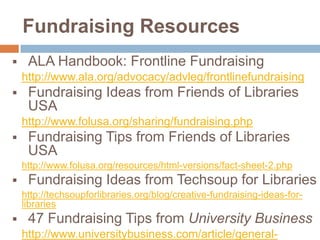 Fundraising Resources


ALA Handbook: Frontline Fundraising
http://www.ala.org/advocacy/advleg/frontlinefundraising



Fundraising Ideas from Friends of Libraries
USA
http://www.folusa.org/sharing/fundraising.php



Fundraising Tips from Friends of Libraries
USA
http://www.folusa.org/resources/html-versions/fact-sheet-2.php



Fundraising Ideas from Techsoup for Libraries
http://techsoupforlibraries.org/blog/creative-fundraising-ideas-forlibraries



47 Fundraising Tips from University Business
http://www.universitybusiness.com/article/general-

 