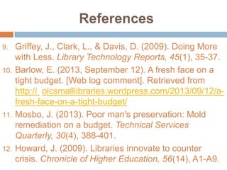 References
Griffey, J., Clark, L., & Davis, D. (2009). Doing More
with Less. Library Technology Reports, 45(1), 35-37.
10. Barlow, E. (2013, September 12). A fresh face on a
tight budget. [Web log comment]. Retrieved from
http:// olcsmalllibraries.wordpress.com/2013/09/12/afresh-face-on-a-tight-budget/
11. Mosbo, J. (2013). Poor man's preservation: Mold
remediation on a budget. Technical Services
Quarterly, 30(4), 388-401.
12. Howard, J. (2009). Libraries innovate to counter
crisis. Chronicle of Higher Education, 56(14), A1-A9.
9.

 