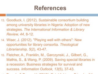 References
13.

Goodluck, I. (2012). Sustainable consortium building
among university libraries in Nigeria: Adoption of new
strategies. The International Information & Library
Review, 44, 8-12.

14.

Wiser, J. (2012). "Playing well with others": New
opportunities for library consortia. Theological
Librarianship, 5(2), 43-47.

15.

Fletcher, A., Franklin, M., Garczynski, J., Gilbert, G.,
Mathis, S., & Wang, P. (2009). Saving special libraries in
a recession: Business strategies for survival and
success. Information Outlook, 13(5), 37-43.

 