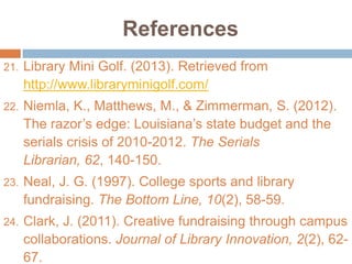 References
21.

Library Mini Golf. (2013). Retrieved from
http://www.libraryminigolf.com/

22.

Niemla, K., Matthews, M., & Zimmerman, S. (2012).
The razor’s edge: Louisiana’s state budget and the
serials crisis of 2010-2012. The Serials
Librarian, 62, 140-150.

23.

Neal, J. G. (1997). College sports and library
fundraising. The Bottom Line, 10(2), 58-59.

24.

Clark, J. (2011). Creative fundraising through campus
collaborations. Journal of Library Innovation, 2(2), 6267.

 
