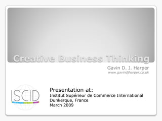 Creative Business Thinking
                                 Gavin D. J. Harper
                                 www.gavindjharper.co.uk




      Presentation at:
      Institut Supérieur de Commerce International
      Dunkerque, France
      March 2009
 