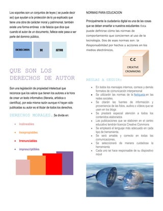 Los soportes son un conjuntos de leyes ( se puede decir
así) que ayudan a la protección de lo ya explicado que
tiene una obra de carácter moral y patrimonial, también
existe una forma errónea o de falacia que dice que
cuando el autor de un documento, fallece este pasa a ser
parte del dominio público.
QUE SON LOS
DERECHOS DE AUTOR
Son una legislación de propiedad intelectual que
reconoce que los valora que tienen los autores a la hora
de crear un texto informativo (literaria, artística o
científica), por esta misma razón aunque ni hayan sido
publicadas su autor es el titular de todos los derechos.
DERECHOS MORALES. Se divide en:
• Inalineables
• Inexpropiables
• Irrenunciables
• imprescriptibles
NORMAS PARA EDUCACION
Principalmente la ciudadanía digital es una de las cosas
que se deben enseñar a nuestros estudiantes Esta
puede definirse cómo las normas de
comportamiento que conciernen al uso de la
tecnología. Dos de esas normas son: la
Responsabilidad por hechos y acciones en los
medios electrónicos.
REGLAS A SEGUIR:
• En todos los mensajes internos, correos y demás
formatos de comunicación interpersonal
• Se utilizarán las normas de la Netiqueta en las
redes sociales.
• Se citarán las fuentes de información y
proveniencia de las fotos, audios o vídeos que se
usen en los blogs
• Se prestará especial atención a todos los
contenidos elaborados
• Las publicaciones que se elaboren en el centro
educativo tendrán licencia Creative Commons
• Se empleará el lenguaje más adecuado en cada
tipo de herramienta.
• Se será amable y correcto en todas las
comunicaciones,
• Se seleccionará de manera cuidadosa la
herramienta
• Cada uno se hace responsable de su dispositivo
móvil
AUTORDEDERECHOS
C.C
CREATIVE
CROMMONS
 