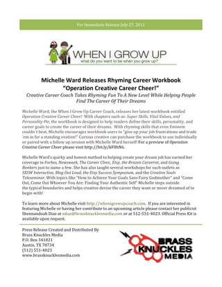For	
  Immediate	
  Release	
  July	
  27,	
  2011	
  

	
  




                      Michelle	
  Ward	
  Releases	
  Rhyming	
  Career	
  Workbook	
  
                             “Operation	
  Creative	
  Career	
  Cheer!”	
  
          Creative	
  Career	
  Coach	
  Takes	
  Rhyming	
  Fun	
  To	
  A	
  New	
  Level	
  While	
  Helping	
  People	
  
                                          Find	
  The	
  Career	
  Of	
  Their	
  Dreams	
  

       Michelle	
  Ward,	
  the	
  When	
  I	
  Grow	
  Up	
  Career	
  Coach,	
  releases	
  her	
  latest	
  workbook	
  entitled	
  
       Operation	
  Creative	
  Career	
  Cheer!	
  	
  With	
  chapters	
  such	
  as:	
  Super	
  Skills,	
  Vital	
  Values,	
  and	
  
       Personality	
  Pie,	
  the	
  workbook	
  is	
  designed	
  to	
  help	
  readers	
  define	
  their	
  skills,	
  personality,	
  and	
  
       career	
  goals	
  to	
  create	
  the	
  career	
  of	
  their	
  dreams.	
  	
  With	
  rhyming	
  skills	
  that	
  even	
  Eminem	
  
       couldn´t	
  beat,	
  Michelle	
  encourages	
  workbook	
  users	
  to	
  “give	
  up	
  your	
  job	
  frustrations	
  and	
  trade	
  
       ’em	
  in	
  for	
  a	
  standing	
  ovation!”	
  Curious	
  creative	
  can	
  purchase	
  the	
  workbook	
  to	
  use	
  individually	
  
       or	
  paired	
  with	
  a	
  follow	
  up	
  session	
  with	
  Michelle	
  Ward	
  herself!	
  For	
  a	
  preview	
  of	
  Operation	
  
       Creative	
  Career	
  Cheer	
  please	
  visit	
  http://bit.ly/kF0hN6.	
  
       	
  
       Michelle	
  Ward’s	
  quirky	
  and	
  honest	
  method	
  to	
  helping	
  create	
  your	
  dream	
  job	
  has	
  earned	
  her	
  
       coverage	
  in	
  Forbes,	
  Newsweek,	
  The	
  Career	
  Clinic,	
  Etsy,	
  the	
  Brazen	
  Careerist,	
  and	
  Going	
  
       Bonkers	
  just	
  to	
  name	
  a	
  few.	
  She	
  has	
  also	
  taught	
  several	
  workshops	
  for	
  such	
  outlets	
  as	
  
       SXSW	
  Interactive,	
  Blog	
  Out	
  Loud,	
  the	
  Etsy	
  Success	
  Symposium,	
  and	
  the	
  Creative	
  Souls	
  
       Teleseminar.	
  With	
  topics	
  like	
  “How	
  to	
  Achieve	
  Your	
  Goals	
  Sans	
  Fairy	
  Godmother”	
  and	
  “Come	
  
       Out,	
  Come	
  Out	
  Whoever	
  You	
  Are:	
  Finding	
  Your	
  Authentic	
  Self”	
  Michelle	
  steps	
  outside	
  
       the	
  typical	
  boundaries	
  and	
  helps	
  creative	
  devise	
  the	
  career	
  they	
  want	
  or	
  never	
  dreamed	
  of	
  to	
  
       begin	
  with!	
  	
  	
  

       To	
  learn	
  more	
  about	
  Michelle	
  visit	
  http://whenigrowupcoach.com.	
  	
  If	
  you	
  are	
  interested	
  in	
  
       featuring	
  Michelle	
  or	
  having	
  her	
  contribute	
  to	
  an	
  upcoming	
  article	
  please	
  contact	
  her	
  publicist	
  
       Shennandoah	
  Diaz	
  at	
  sdiaz@brassknucklesmedia.com	
  or	
  at	
  512-­‐551-­‐4023.	
  Official	
  Press	
  Kit	
  is	
  
       available	
  upon	
  request.	
  	
  

       Press	
  Release	
  Created	
  and	
  Distributed	
  By	
                  !
       Brass	
  Knuckles	
  Media	
  
       P.O.	
  Box	
  341821	
  
       Austin,	
  TX	
  78734	
  
       (512)	
  551-­‐4023	
  
       www.brassknucklesmedia.com	
  
 